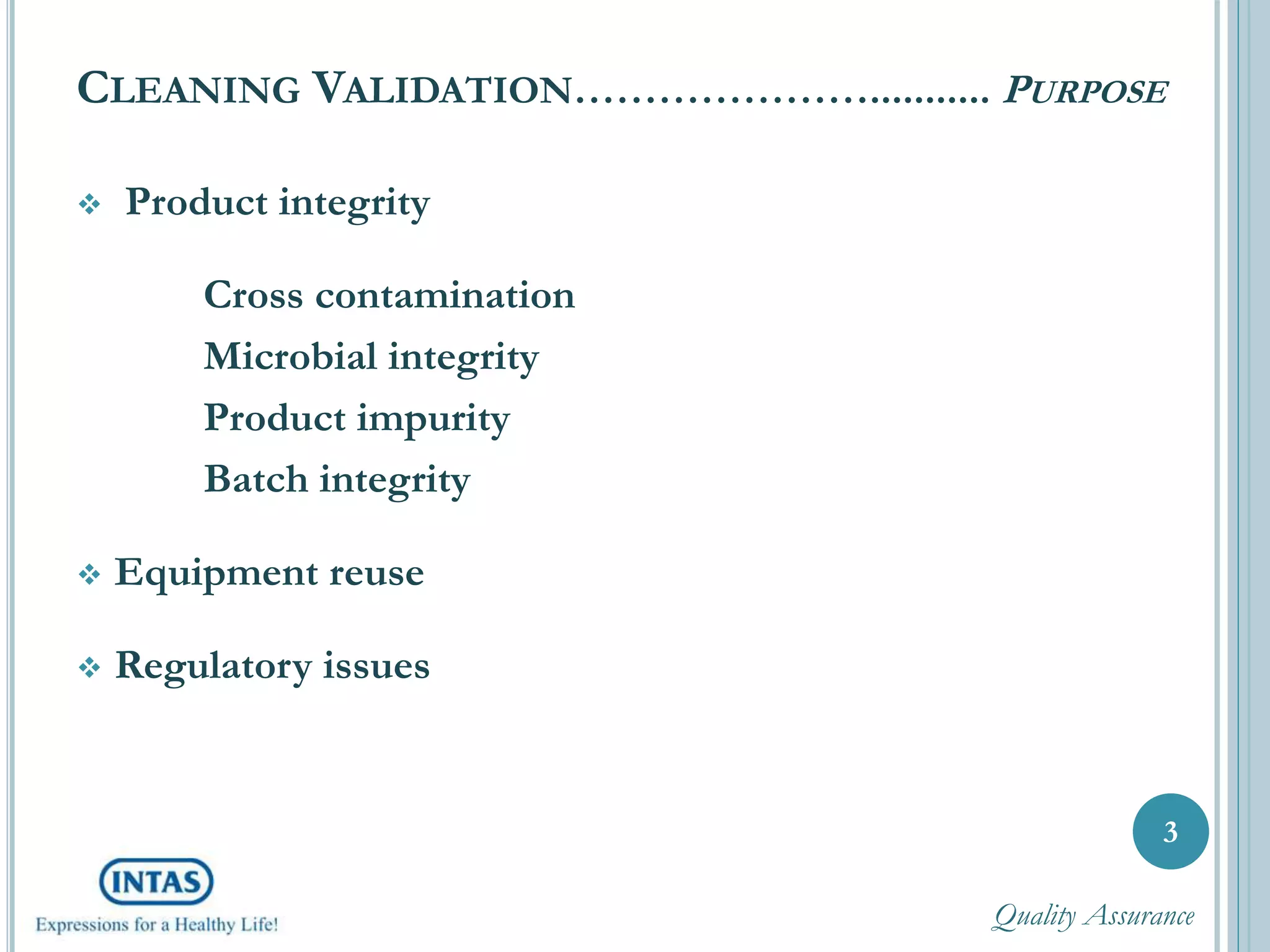 CLEANING VALIDATION…………………........... PURPOSE
 Product integrity
Cross contamination
Microbial integrity
Product impurity
Batch integrity
 Equipment reuse
 Regulatory issues
3
Quality Assurance
 