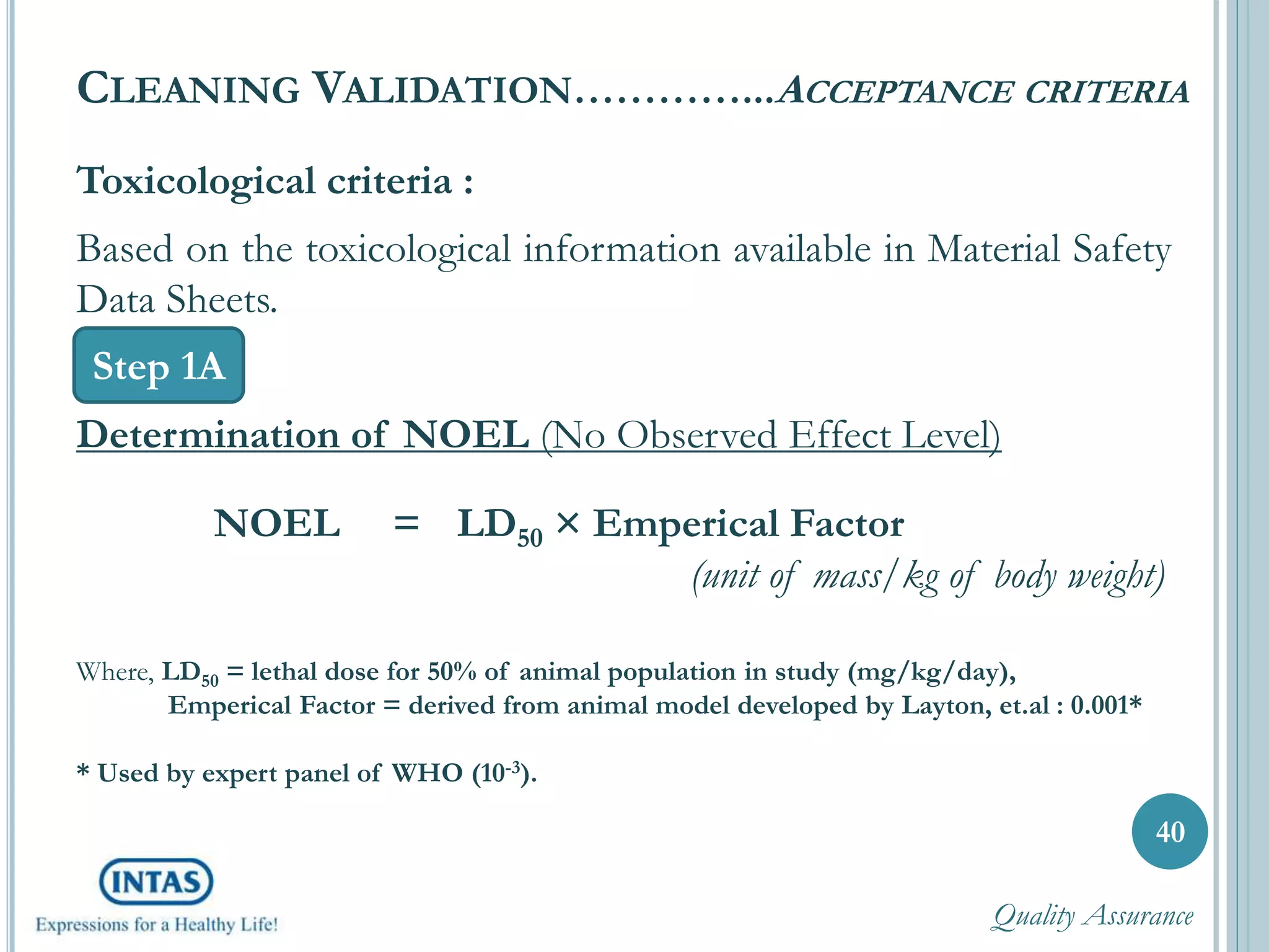Toxicological criteria :
Based on the toxicological information available in Material Safety
Data Sheets.
Determination of NOEL (No Observed Effect Level)
NOEL = LD50 × Emperical Factor
(unit of mass/kg of body weight)
Where, LD50 = lethal dose for 50% of animal population in study (mg/kg/day),
Emperical Factor = derived from animal model developed by Layton, et.al : 0.001*
* Used by expert panel of WHO (10-3).
40
CLEANING VALIDATION…………...ACCEPTANCE CRITERIA
Step 1A
Quality Assurance
 