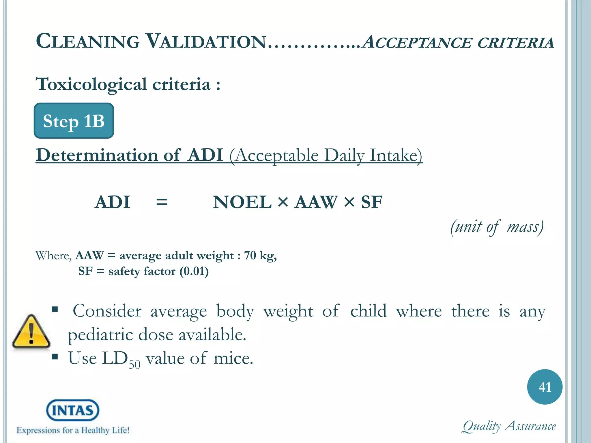 Toxicological criteria :
Determination of ADI (Acceptable Daily Intake)
ADI = NOEL × AAW × SF
(unit of mass)
Where, AAW = average adult weight : 70 kg,
SF = safety factor (0.01)
41
CLEANING VALIDATION…………...ACCEPTANCE CRITERIA
Step 1B
 Consider average body weight of child where there is any
pediatric dose available.
 Use LD50 value of mice.
Quality Assurance
 