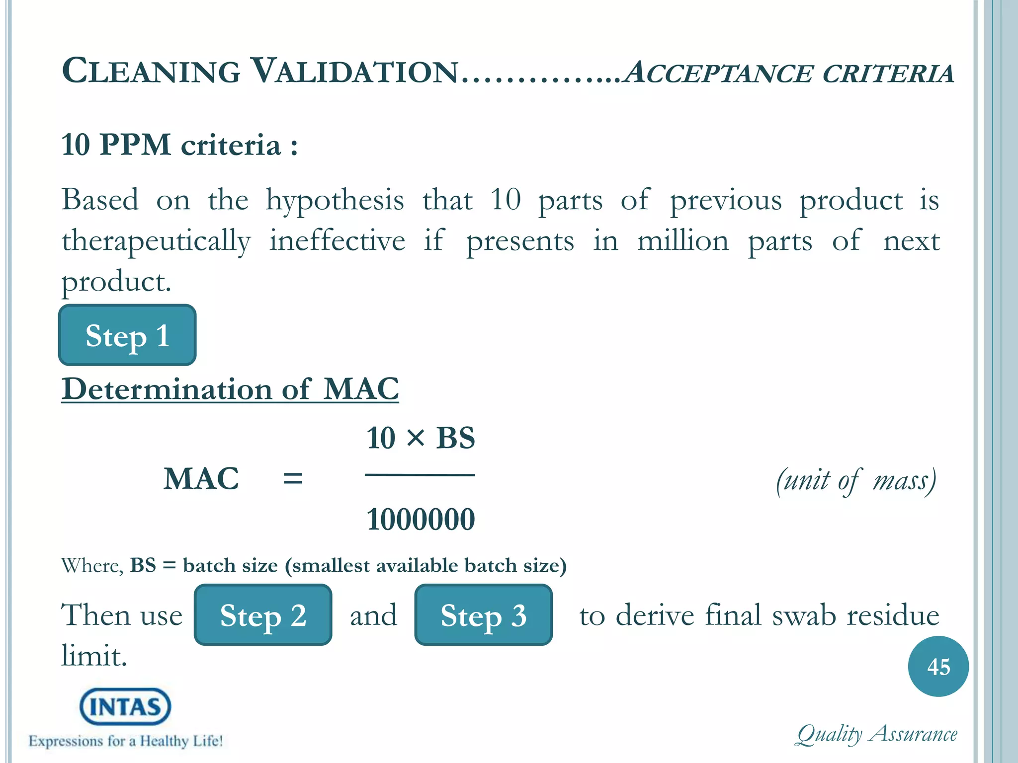 10 PPM criteria :
Based on the hypothesis that 10 parts of previous product is
therapeutically ineffective if presents in million parts of next
product.
Determination of MAC
10 × BS
MAC = (unit of mass)
1000000
Where, BS = batch size (smallest available batch size)
Then use and to derive final swab residue
limit. 45
CLEANING VALIDATION…………...ACCEPTANCE CRITERIA
Step 1
Step 3Step 2
Quality Assurance
 