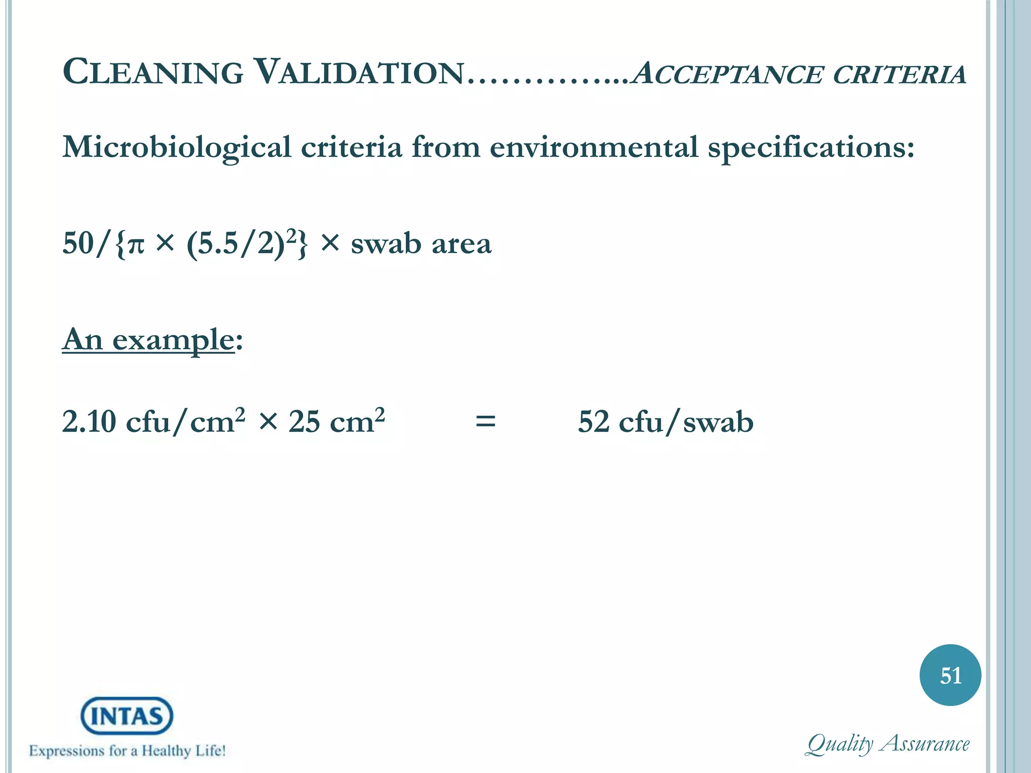 Microbiological criteria from environmental specifications:
50/{π × (5.5/2)2} × swab area
An example:
2.10 cfu/cm2 × 25 cm2 = 52 cfu/swab
51
CLEANING VALIDATION…………...ACCEPTANCE CRITERIA
Quality Assurance
 