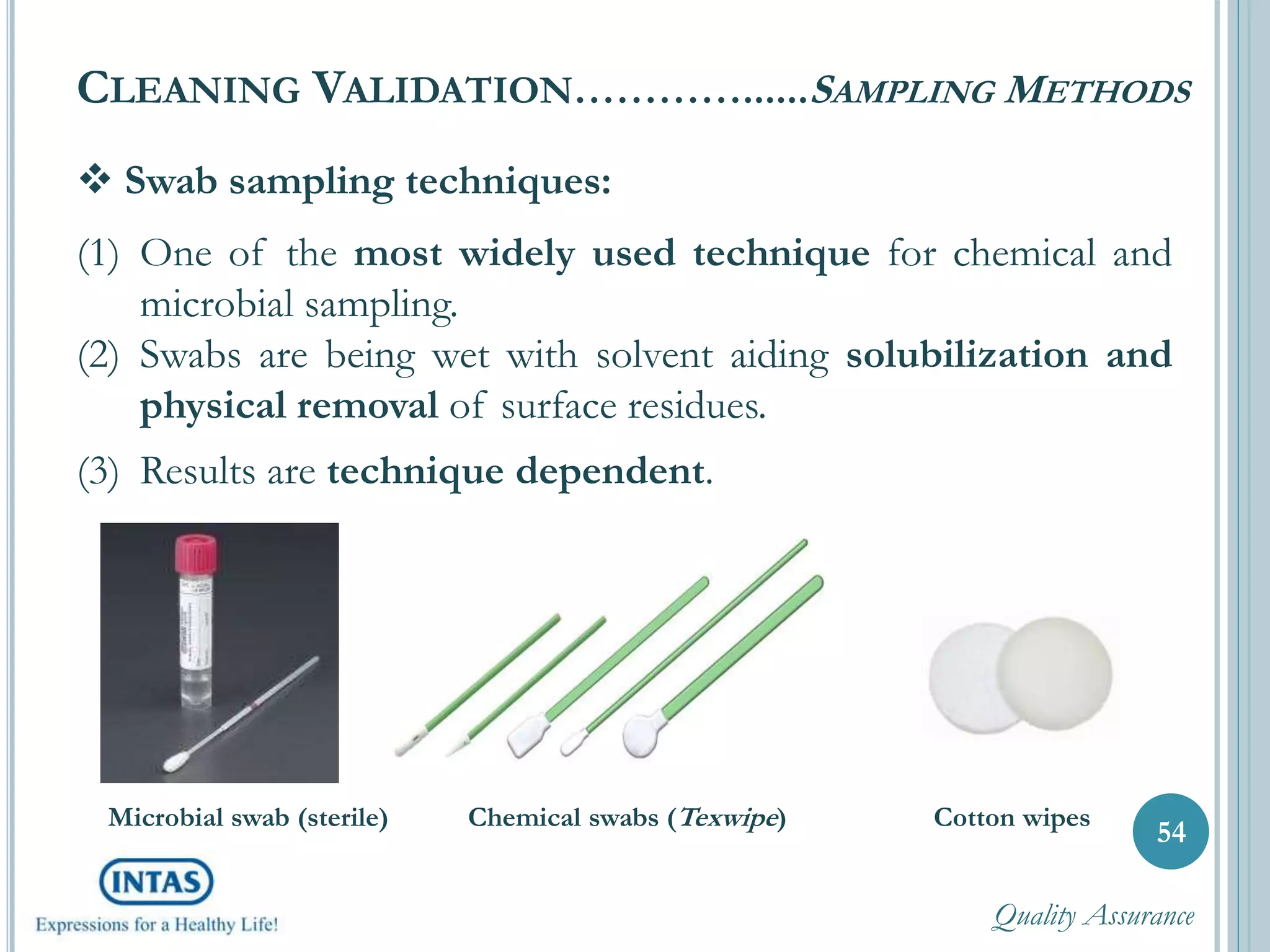  Swab sampling techniques:
(1) One of the most widely used technique for chemical and
microbial sampling.
(2) Swabs are being wet with solvent aiding solubilization and
physical removal of surface residues.
(3) Results are technique dependent.
CLEANING VALIDATION…………......SAMPLING METHODS
54
Microbial swab (sterile) Chemical swabs (Texwipe) Cotton wipes
Quality Assurance
 