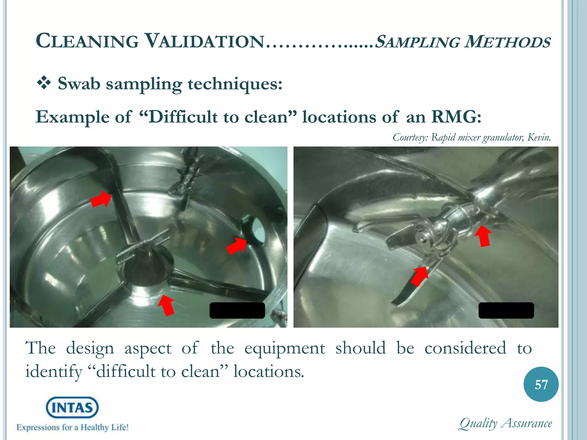  Swab sampling techniques:
Example of “Difficult to clean” locations of an RMG:
CLEANING VALIDATION…………......SAMPLING METHODS
57
Courtesy: Rapid mixer granulator, Kevin.
The design aspect of the equipment should be considered to
identify “difficult to clean” locations.
Quality Assurance
 