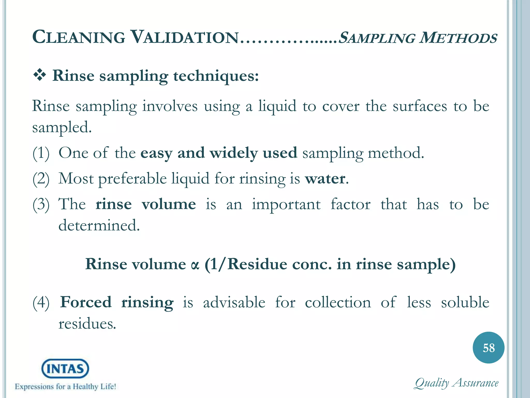  Rinse sampling techniques:
Rinse sampling involves using a liquid to cover the surfaces to be
sampled.
(1) One of the easy and widely used sampling method.
(2) Most preferable liquid for rinsing is water.
(3) The rinse volume is an important factor that has to be
determined.
Rinse volume α (1/Residue conc. in rinse sample)
(4) Forced rinsing is advisable for collection of less soluble
residues.
CLEANING VALIDATION…………......SAMPLING METHODS
58
Quality Assurance
 