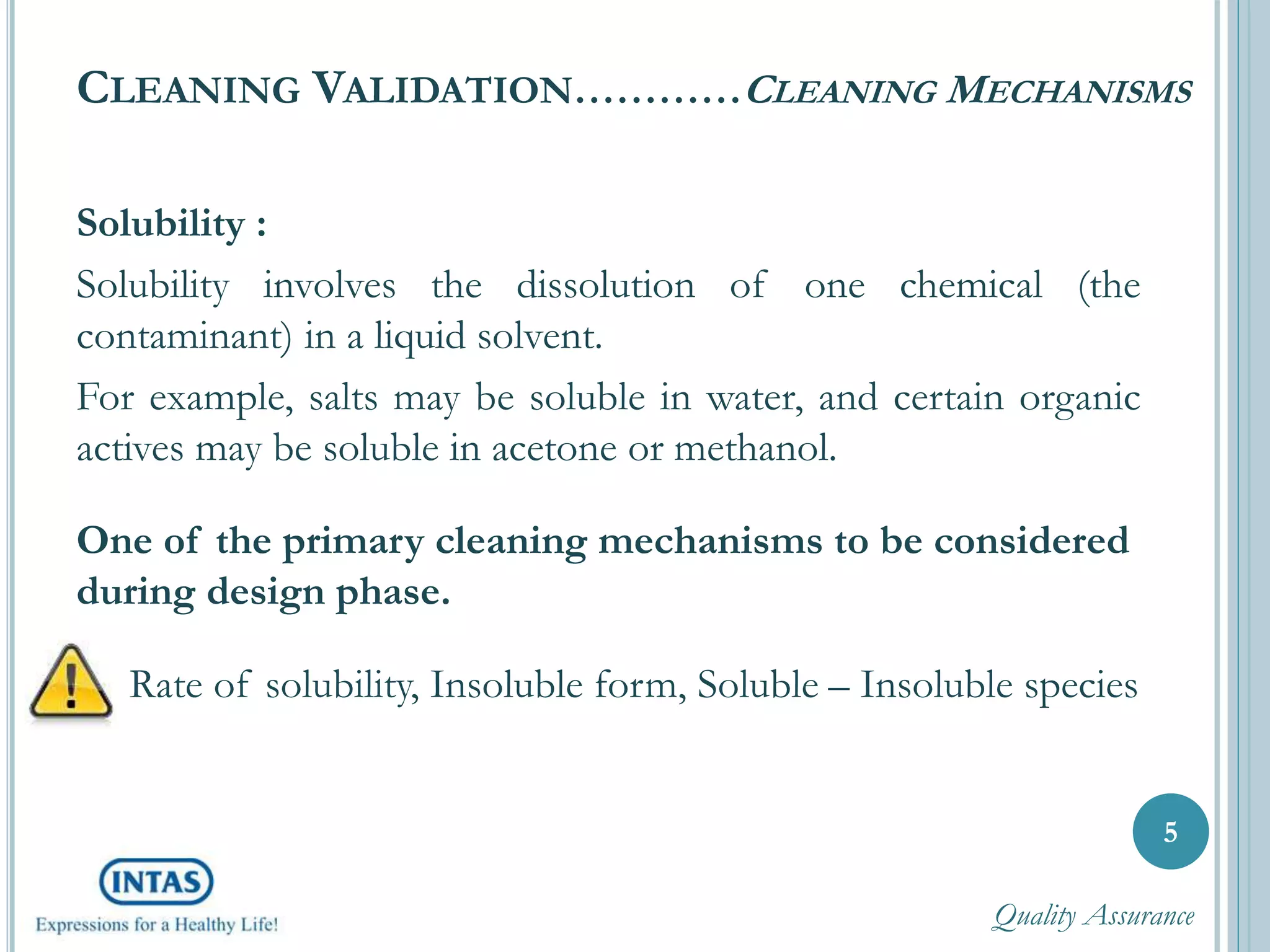 CLEANING VALIDATION…………CLEANING MECHANISMS
Solubility :
Solubility involves the dissolution of one chemical (the
contaminant) in a liquid solvent.
For example, salts may be soluble in water, and certain organic
actives may be soluble in acetone or methanol.
One of the primary cleaning mechanisms to be considered
during design phase.
Rate of solubility, Insoluble form, Soluble – Insoluble species
5
Quality Assurance
 