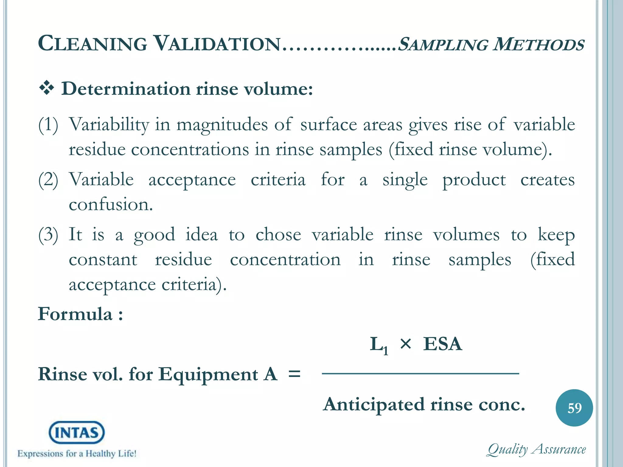  Determination rinse volume:
(1) Variability in magnitudes of surface areas gives rise of variable
residue concentrations in rinse samples (fixed rinse volume).
(2) Variable acceptance criteria for a single product creates
confusion.
(3) It is a good idea to chose variable rinse volumes to keep
constant residue concentration in rinse samples (fixed
acceptance criteria).
Formula :
L1 × ESA
Rinse vol. for Equipment A =
Anticipated rinse conc.
CLEANING VALIDATION…………......SAMPLING METHODS
59
Quality Assurance
 