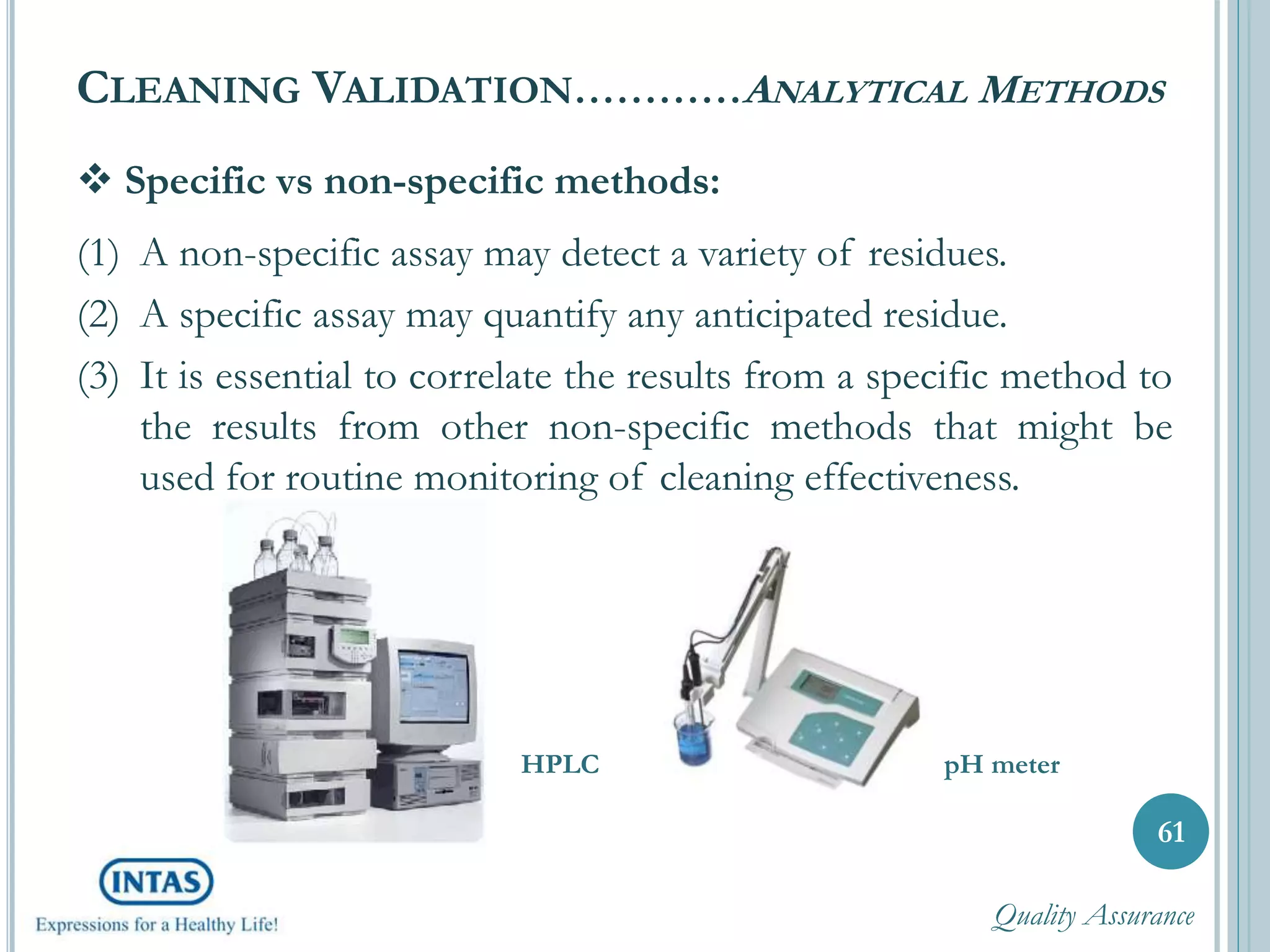  Specific vs non-specific methods:
(1) A non-specific assay may detect a variety of residues.
(2) A specific assay may quantify any anticipated residue.
(3) It is essential to correlate the results from a specific method to
the results from other non-specific methods that might be
used for routine monitoring of cleaning effectiveness.
CLEANING VALIDATION…………ANALYTICAL METHODS
61
HPLC pH meter
Quality Assurance
 