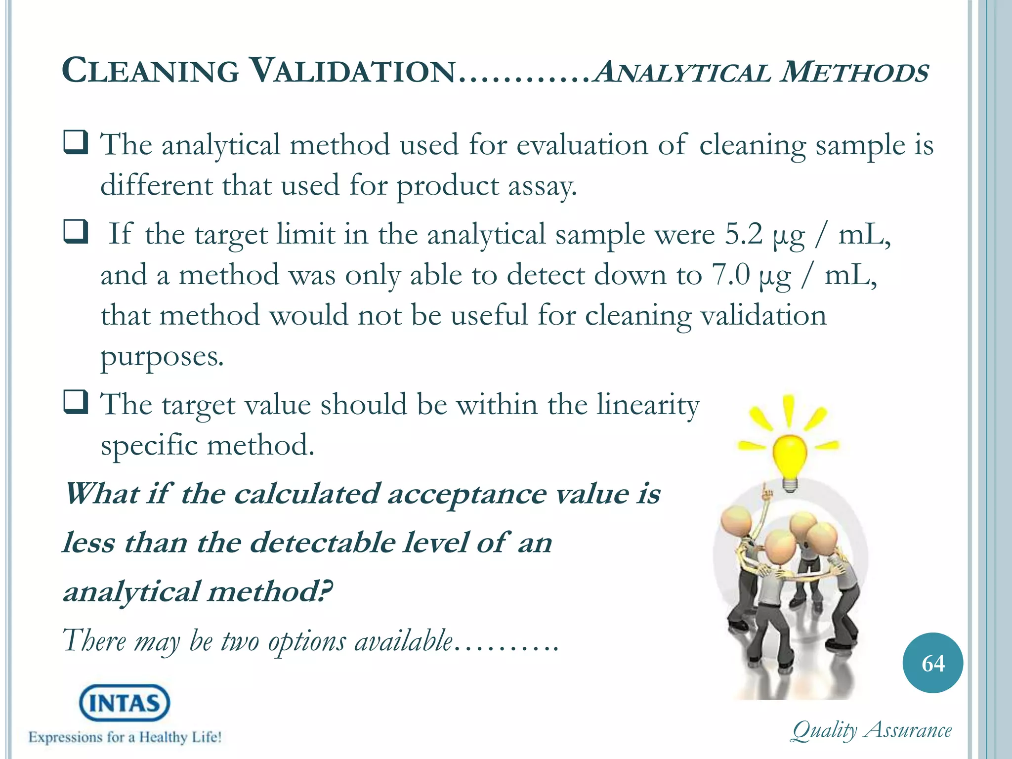  The analytical method used for evaluation of cleaning sample is
different that used for product assay.
 If the target limit in the analytical sample were 5.2 μg / mL,
and a method was only able to detect down to 7.0 μg / mL,
that method would not be useful for cleaning validation
purposes.
 The target value should be within the linearity range of the
specific method.
What if the calculated acceptance value is
less than the detectable level of an
analytical method?
There may be two options available……….
CLEANING VALIDATION…………ANALYTICAL METHODS
64
Quality Assurance
 