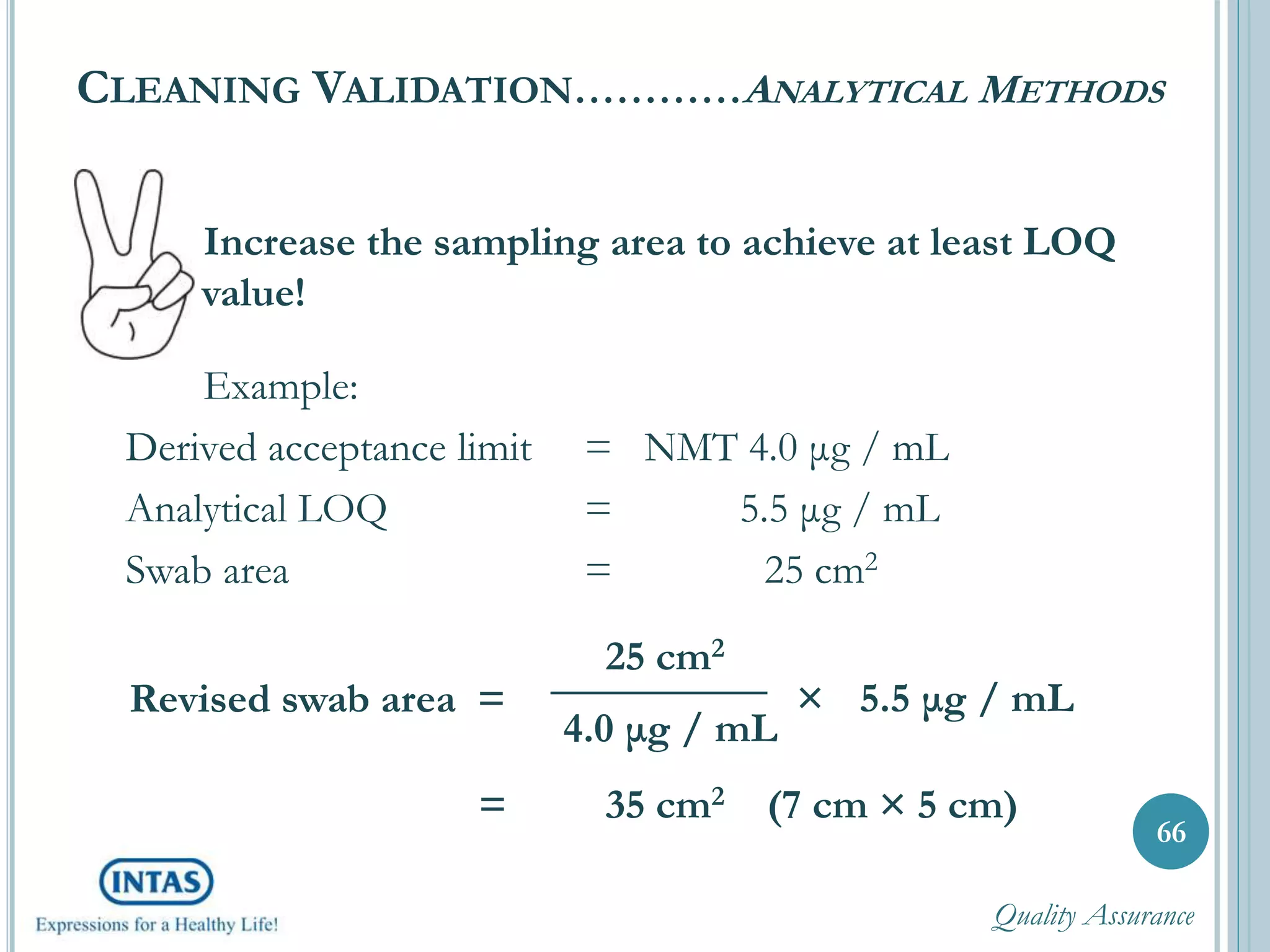 Increase the sampling area to achieve at least LOQ
value!
Example:
Derived acceptance limit = NMT 4.0 μg / mL
Analytical LOQ = 5.5 μg / mL
Swab area = 25 cm2
CLEANING VALIDATION…………ANALYTICAL METHODS
66
Revised swab area =
25 cm2
4.0 μg / mL
× 5.5 μg / mL
= 35 cm2 (7 cm × 5 cm)
Quality Assurance
 