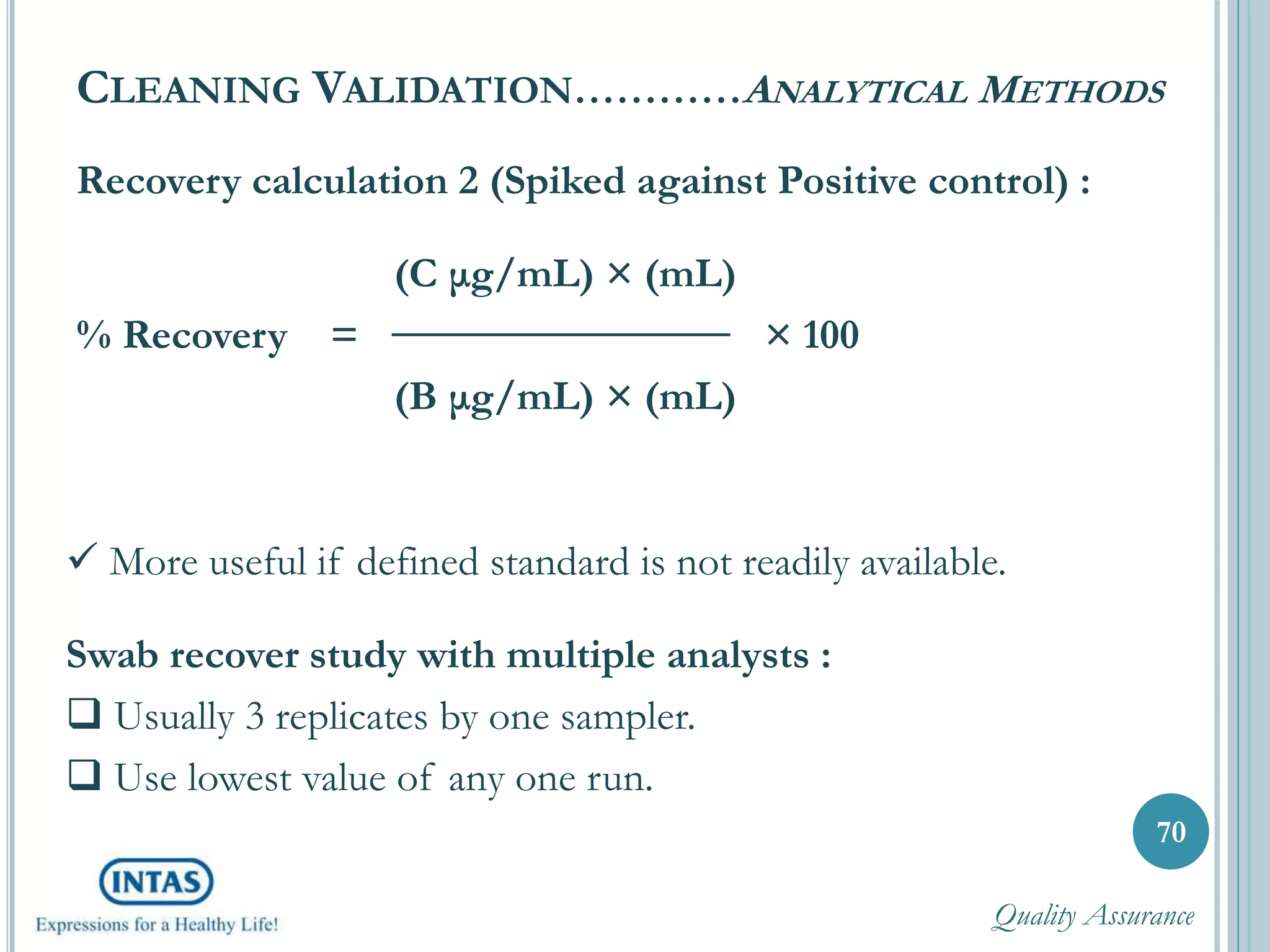 Recovery calculation 2 (Spiked against Positive control) :
(C μg/mL) × (mL)
% Recovery = × 100
(B μg/mL) × (mL)
CLEANING VALIDATION…………ANALYTICAL METHODS
70
 More useful if defined standard is not readily available.
Swab recover study with multiple analysts :
 Usually 3 replicates by one sampler.
 Use lowest value of any one run.
Quality Assurance
 