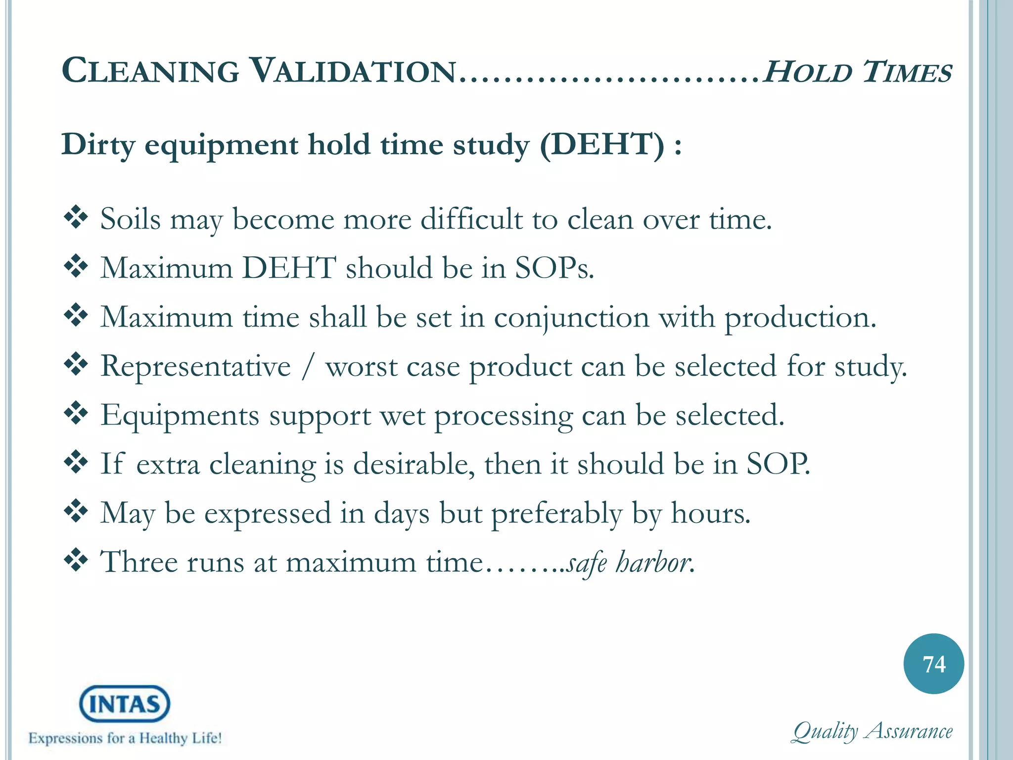 Dirty equipment hold time study (DEHT) :
 Soils may become more difficult to clean over time.
 Maximum DEHT should be in SOPs.
 Maximum time shall be set in conjunction with production.
 Representative / worst case product can be selected for study.
 Equipments support wet processing can be selected.
 If extra cleaning is desirable, then it should be in SOP.
 May be expressed in days but preferably by hours.
 Three runs at maximum time……..safe harbor.
74
CLEANING VALIDATION………………………HOLD TIMES
Quality Assurance
 