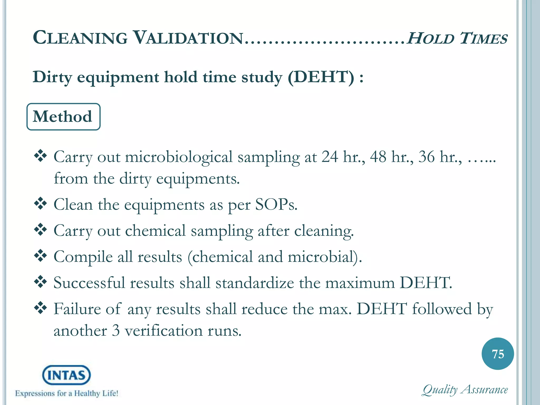 Dirty equipment hold time study (DEHT) :
Method
 Carry out microbiological sampling at 24 hr., 48 hr., 36 hr., …...
from the dirty equipments.
 Clean the equipments as per SOPs.
 Carry out chemical sampling after cleaning.
 Compile all results (chemical and microbial).
 Successful results shall standardize the maximum DEHT.
 Failure of any results shall reduce the max. DEHT followed by
another 3 verification runs.
75
CLEANING VALIDATION………………………HOLD TIMES
Quality Assurance
 