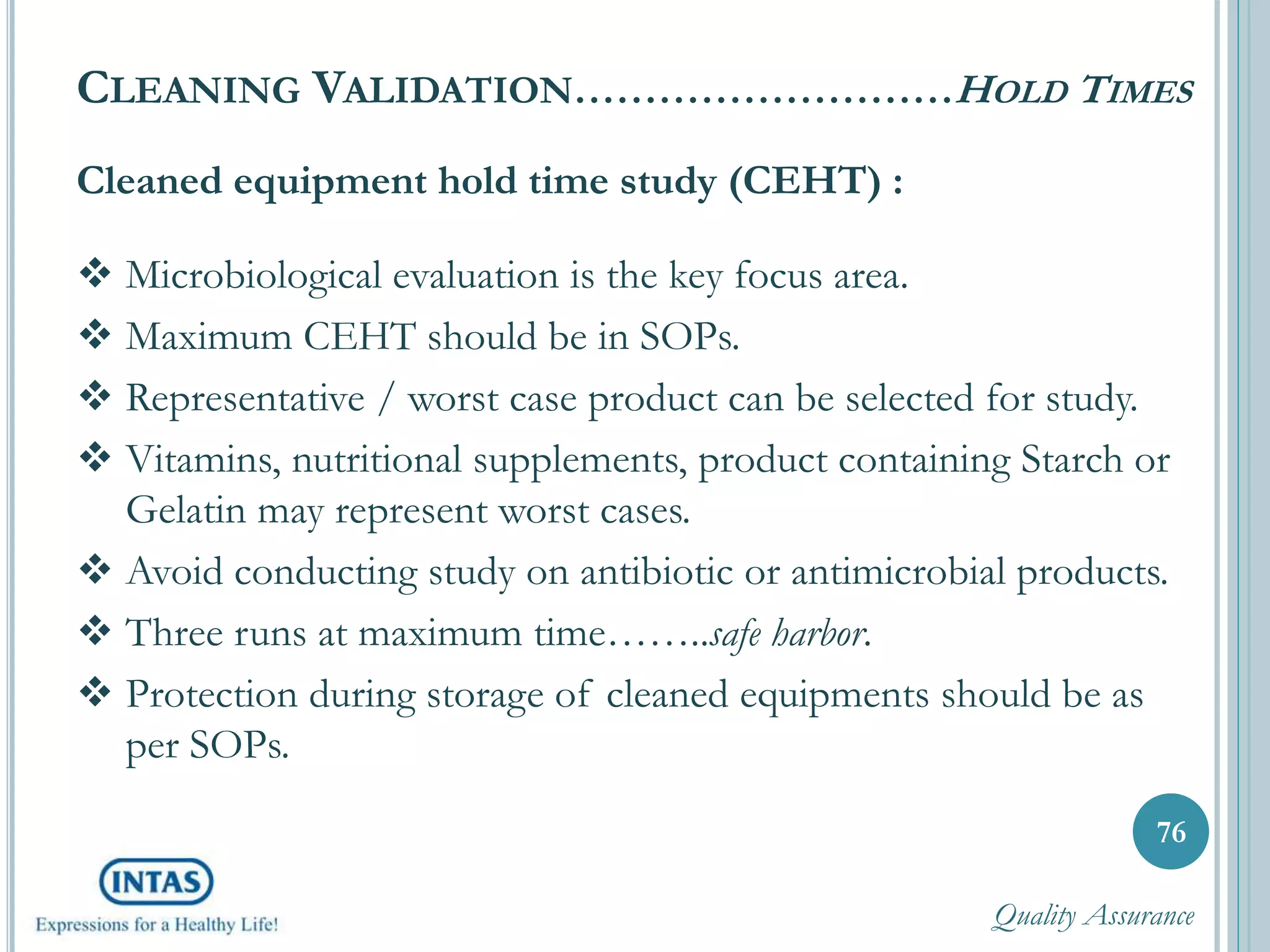 Cleaned equipment hold time study (CEHT) :
 Microbiological evaluation is the key focus area.
 Maximum CEHT should be in SOPs.
 Representative / worst case product can be selected for study.
 Vitamins, nutritional supplements, product containing Starch or
Gelatin may represent worst cases.
 Avoid conducting study on antibiotic or antimicrobial products.
 Three runs at maximum time……..safe harbor.
 Protection during storage of cleaned equipments should be as
per SOPs.
76
CLEANING VALIDATION………………………HOLD TIMES
Quality Assurance
 