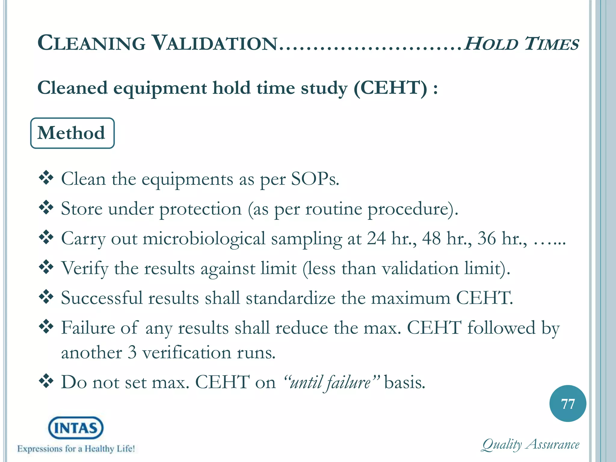 77
Cleaned equipment hold time study (CEHT) :
Method
 Clean the equipments as per SOPs.
 Store under protection (as per routine procedure).
 Carry out microbiological sampling at 24 hr., 48 hr., 36 hr., …...
 Verify the results against limit (less than validation limit).
 Successful results shall standardize the maximum CEHT.
 Failure of any results shall reduce the max. CEHT followed by
another 3 verification runs.
 Do not set max. CEHT on “until failure” basis.
CLEANING VALIDATION………………………HOLD TIMES
Quality Assurance
 