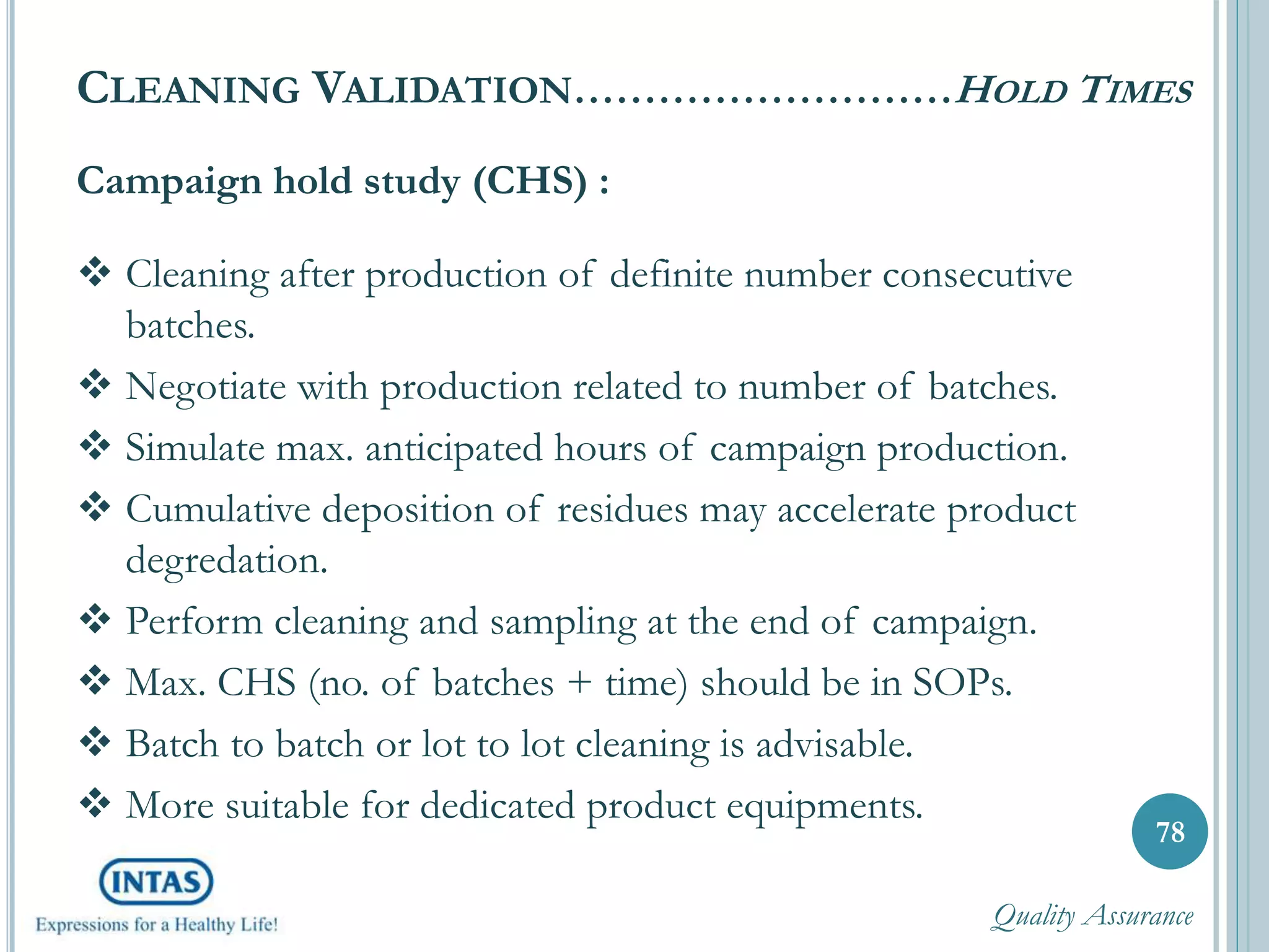 78
Campaign hold study (CHS) :
 Cleaning after production of definite number consecutive
batches.
 Negotiate with production related to number of batches.
 Simulate max. anticipated hours of campaign production.
 Cumulative deposition of residues may accelerate product
degredation.
 Perform cleaning and sampling at the end of campaign.
 Max. CHS (no. of batches + time) should be in SOPs.
 Batch to batch or lot to lot cleaning is advisable.
 More suitable for dedicated product equipments.
CLEANING VALIDATION………………………HOLD TIMES
Quality Assurance
 