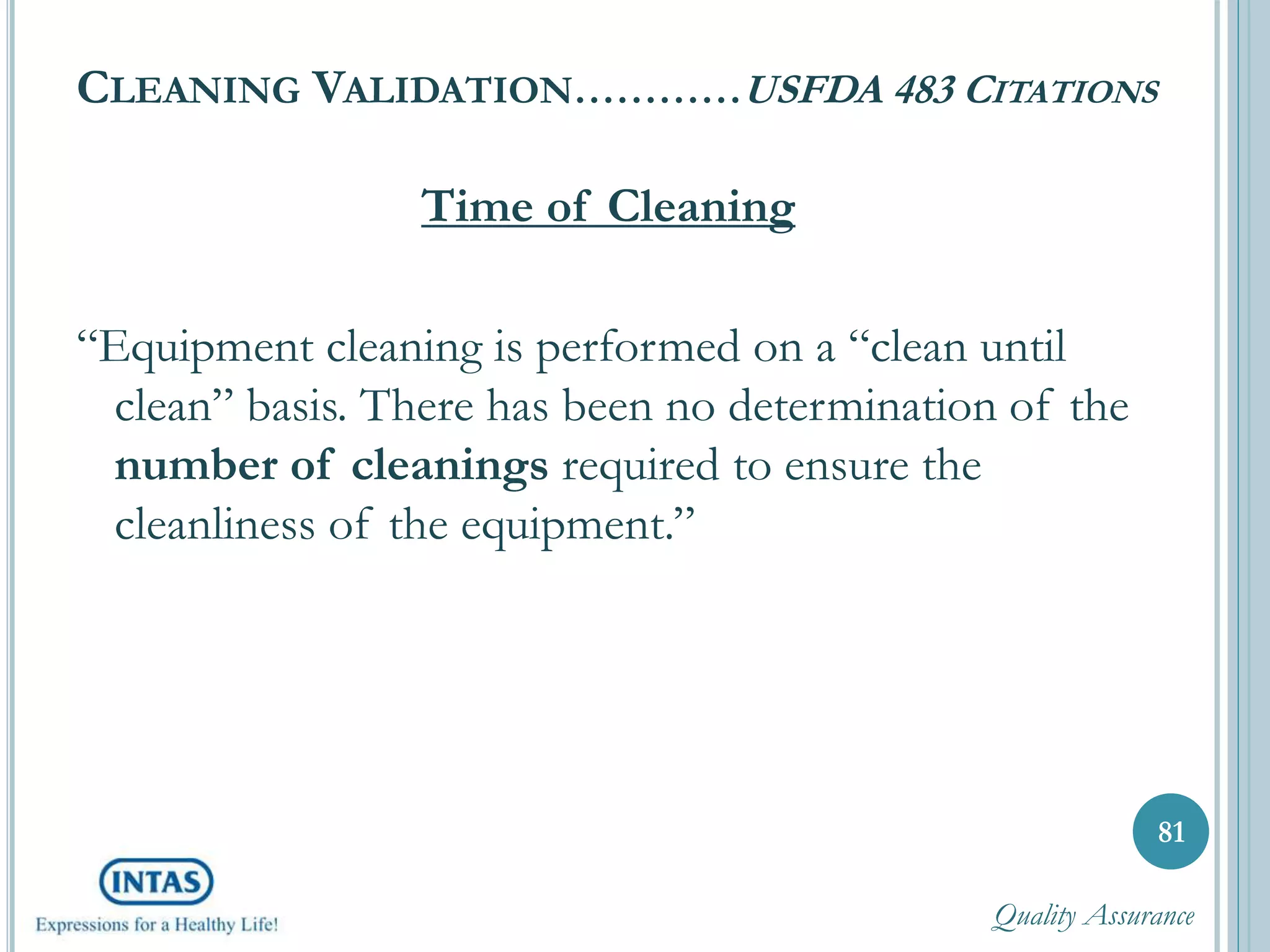 CLEANING VALIDATION…………USFDA 483 CITATIONS
Time of Cleaning
“Equipment cleaning is performed on a “clean until
clean” basis. There has been no determination of the
number of cleanings required to ensure the
cleanliness of the equipment.”
81
Quality Assurance
 