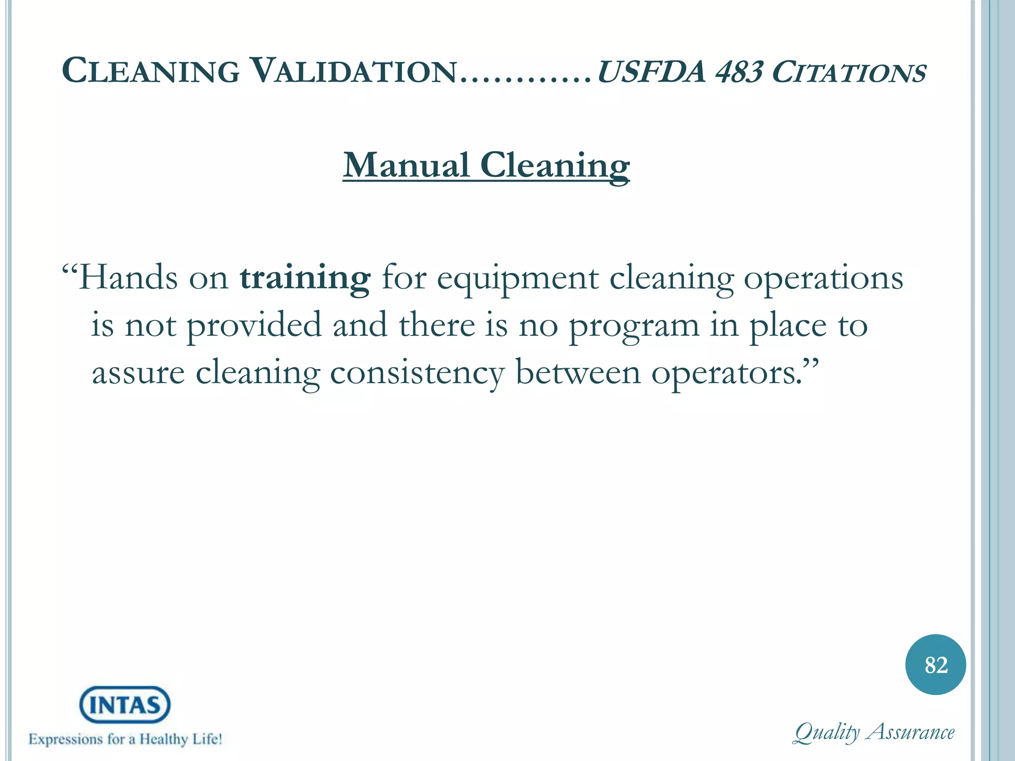 CLEANING VALIDATION…………USFDA 483 CITATIONS
Manual Cleaning
“Hands on training for equipment cleaning operations
is not provided and there is no program in place to
assure cleaning consistency between operators.”
82
Quality Assurance
 