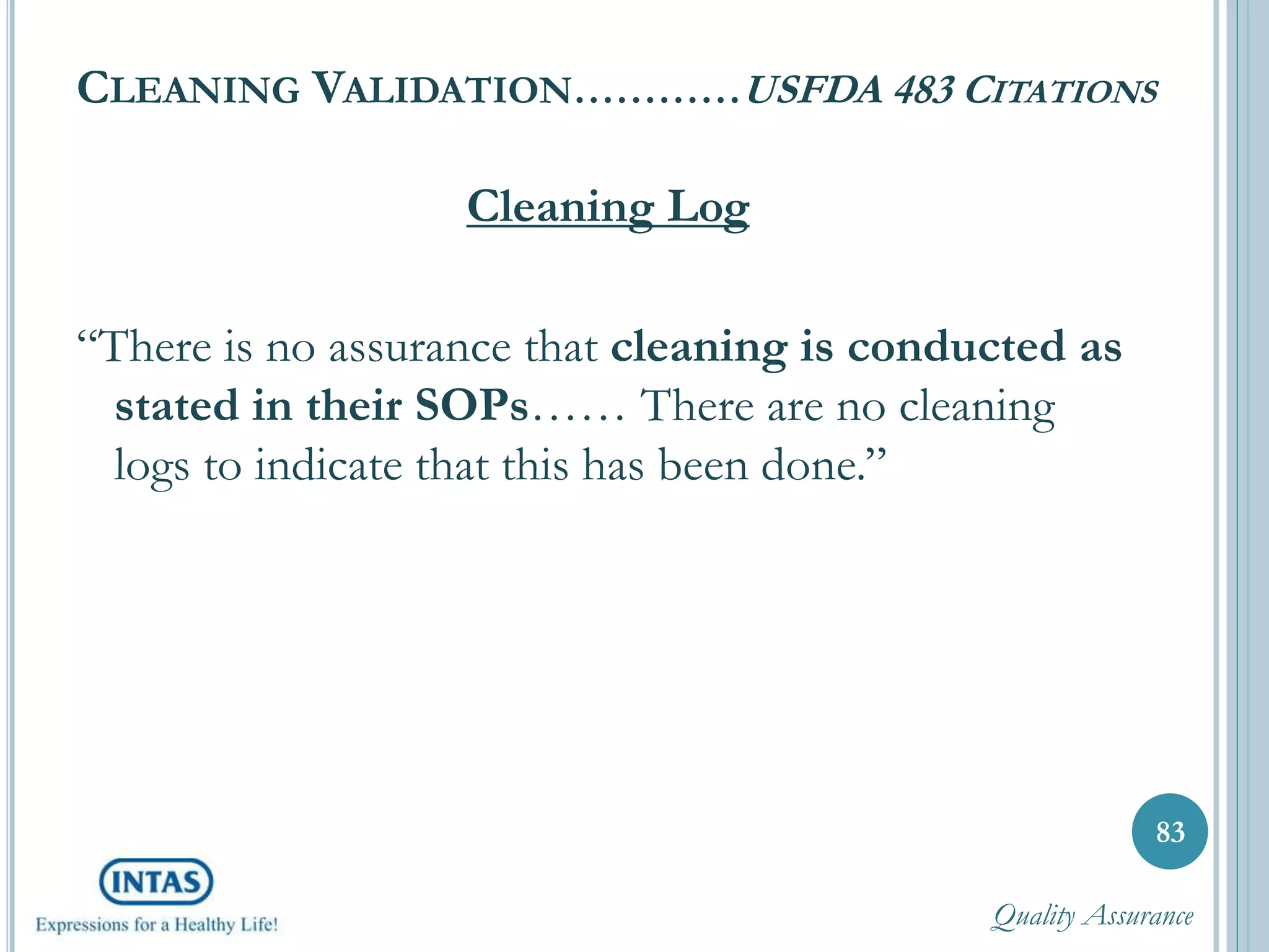 CLEANING VALIDATION…………USFDA 483 CITATIONS
Cleaning Log
“There is no assurance that cleaning is conducted as
stated in their SOPs…… There are no cleaning
logs to indicate that this has been done.”
83
Quality Assurance
 