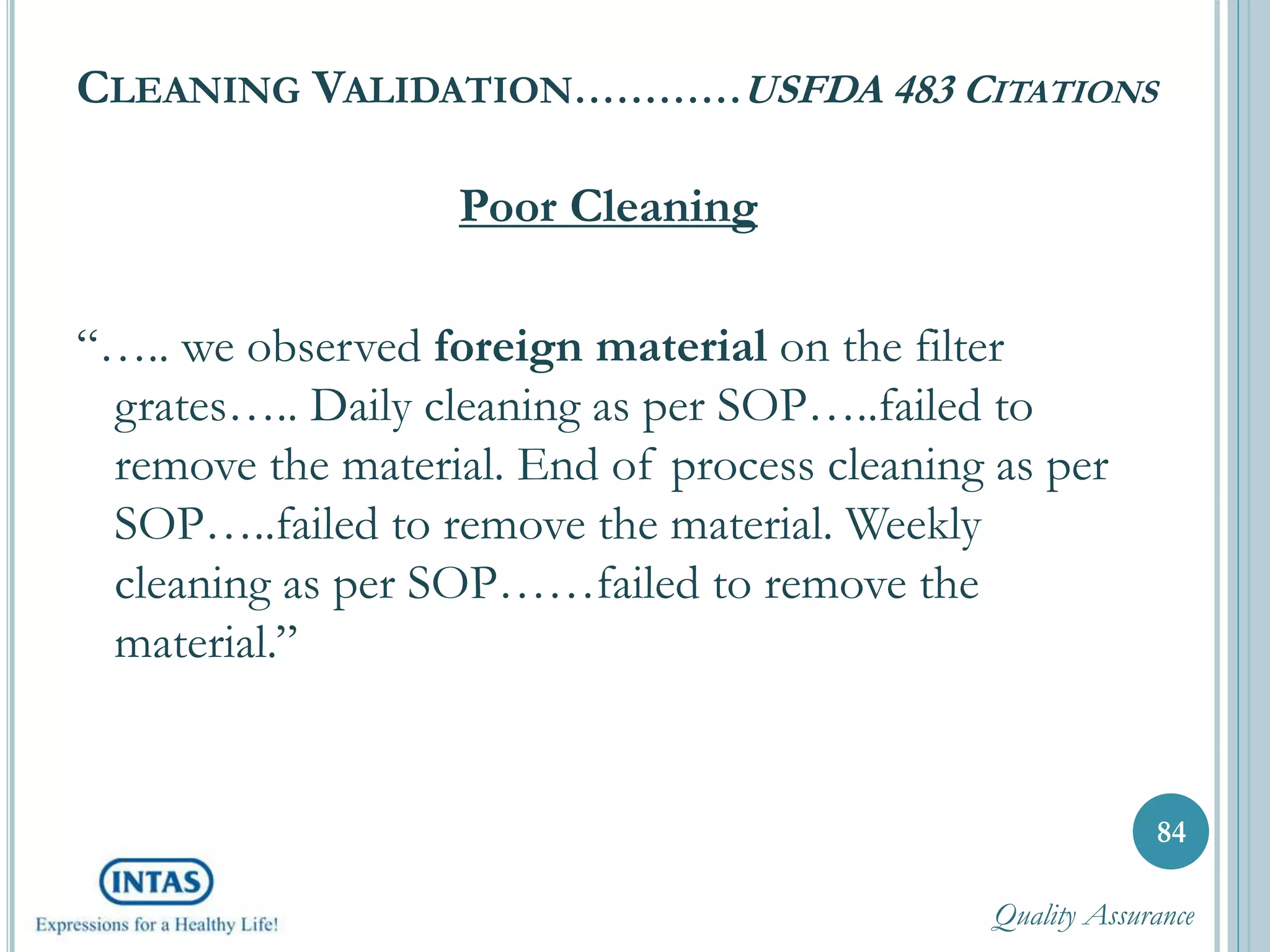 CLEANING VALIDATION…………USFDA 483 CITATIONS
Poor Cleaning
“….. we observed foreign material on the filter
grates….. Daily cleaning as per SOP…..failed to
remove the material. End of process cleaning as per
SOP…..failed to remove the material. Weekly
cleaning as per SOP……failed to remove the
material.”
84
Quality Assurance
 
