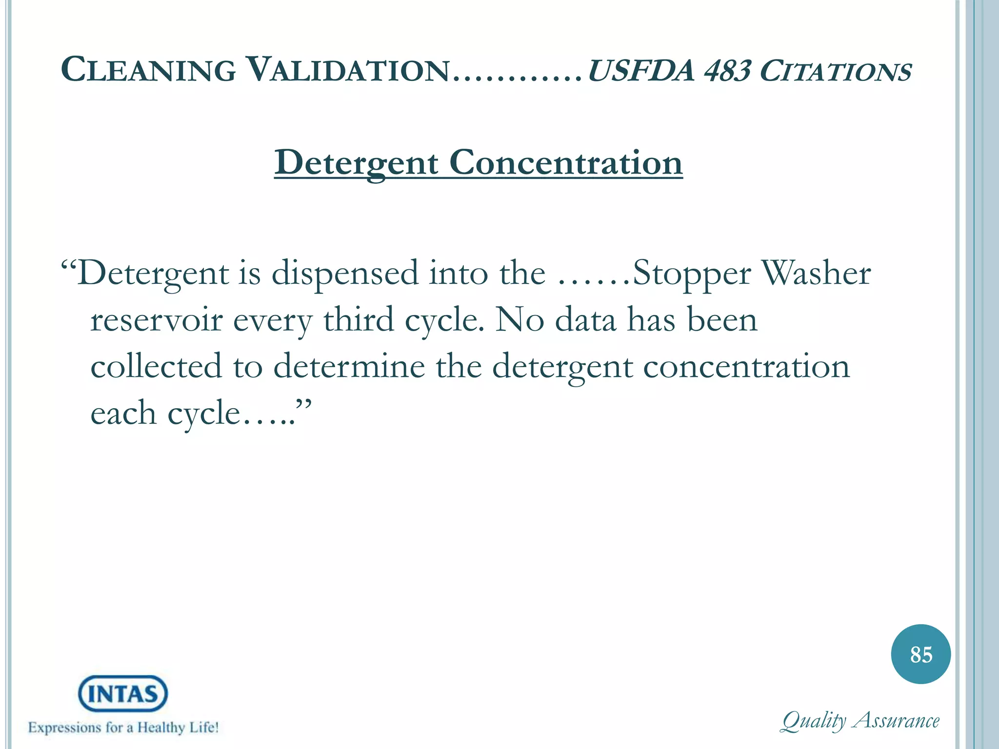 CLEANING VALIDATION…………USFDA 483 CITATIONS
Detergent Concentration
“Detergent is dispensed into the ……Stopper Washer
reservoir every third cycle. No data has been
collected to determine the detergent concentration
each cycle…..”
85
Quality Assurance
 