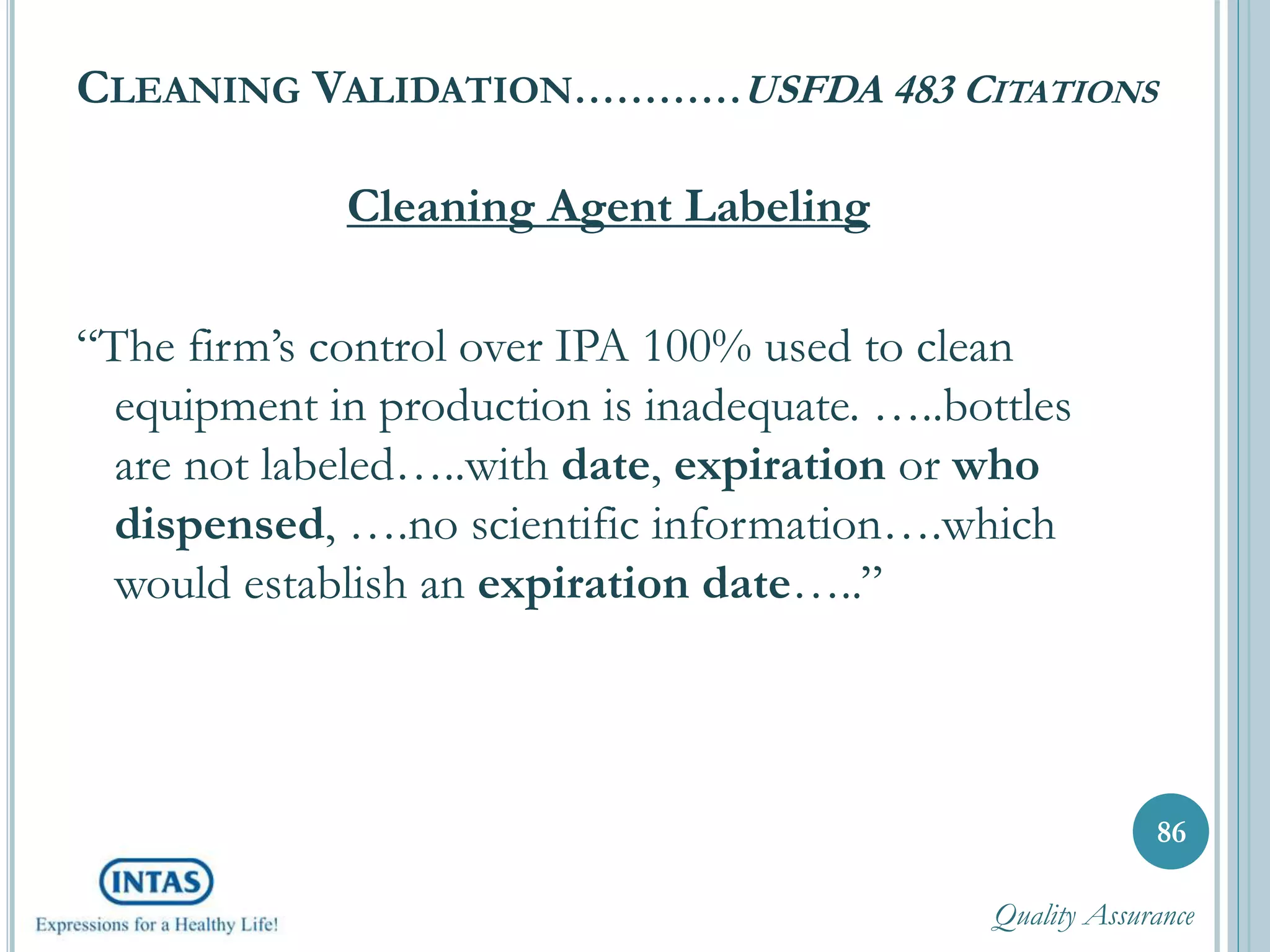 CLEANING VALIDATION…………USFDA 483 CITATIONS
Cleaning Agent Labeling
“The firm’s control over IPA 100% used to clean
equipment in production is inadequate. …..bottles
are not labeled…..with date, expiration or who
dispensed, ….no scientific information….which
would establish an expiration date…..”
86
Quality Assurance
 
