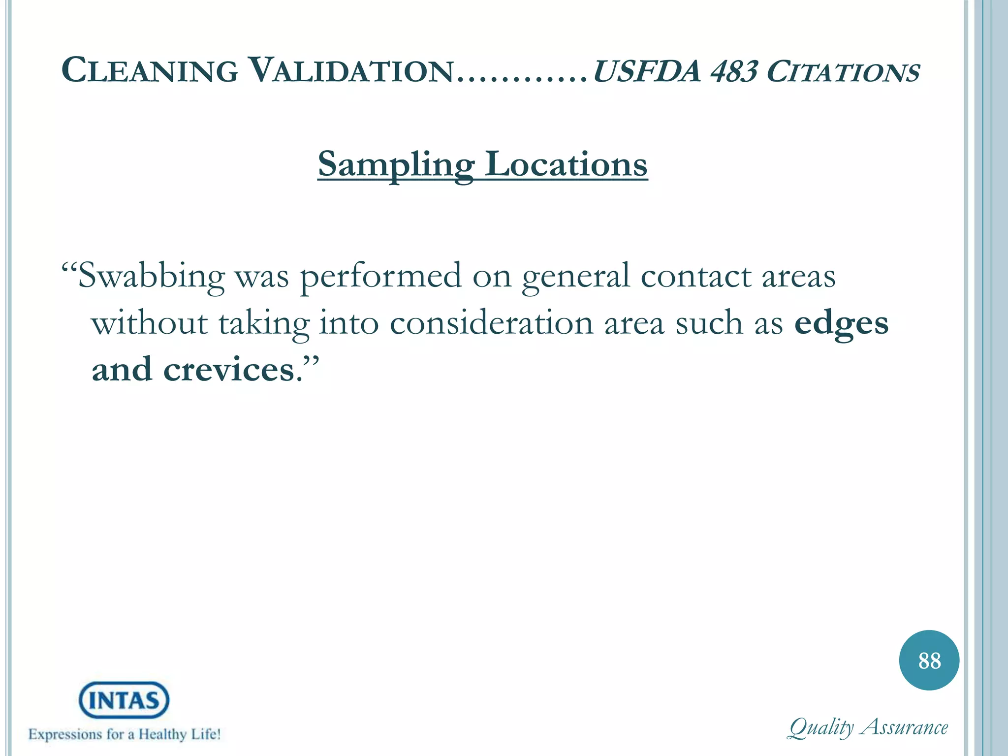CLEANING VALIDATION…………USFDA 483 CITATIONS
Sampling Locations
“Swabbing was performed on general contact areas
without taking into consideration area such as edges
and crevices.”
88
Quality Assurance
 