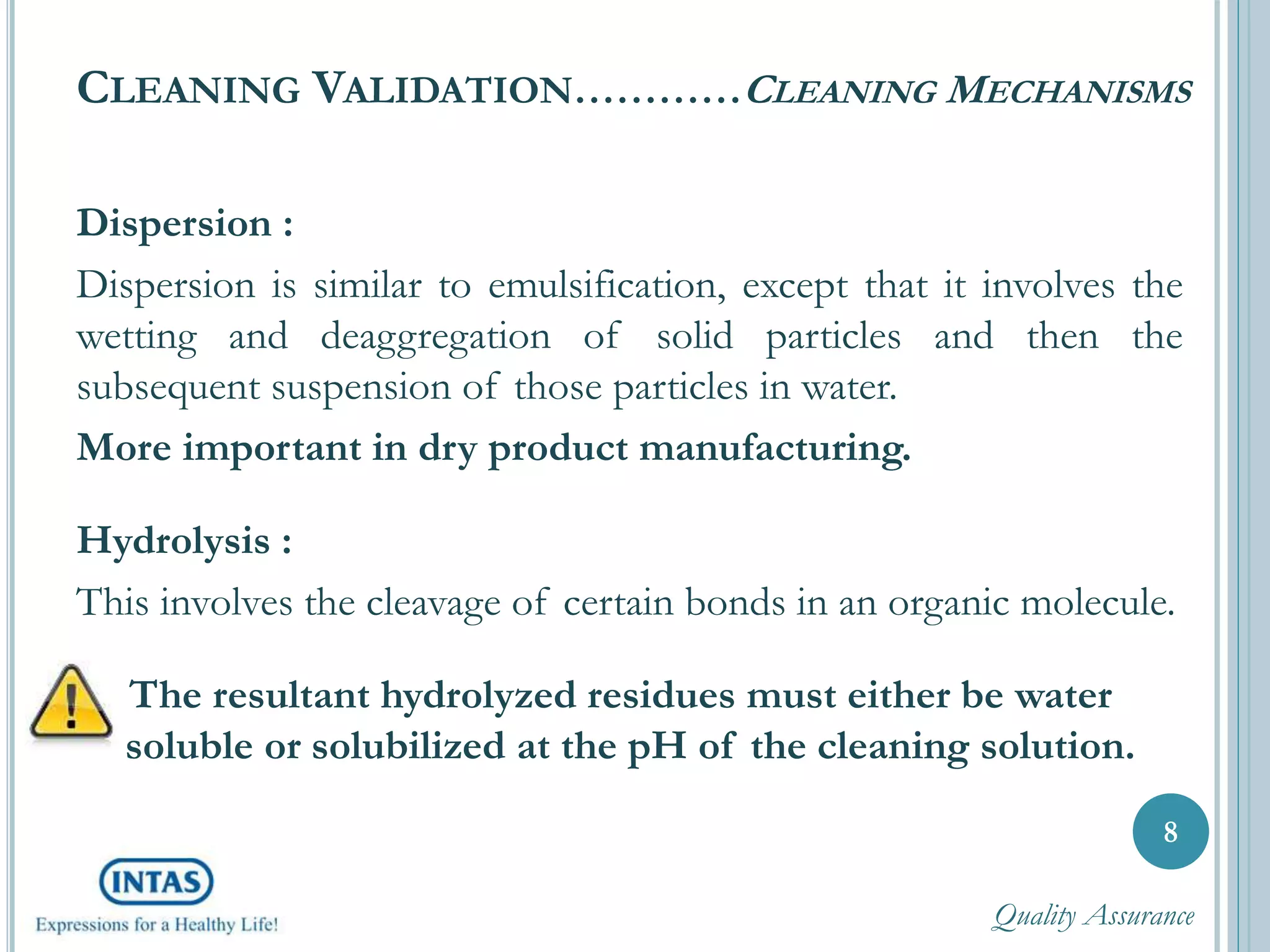 CLEANING VALIDATION…………CLEANING MECHANISMS
Dispersion :
Dispersion is similar to emulsification, except that it involves the
wetting and deaggregation of solid particles and then the
subsequent suspension of those particles in water.
More important in dry product manufacturing.
Hydrolysis :
This involves the cleavage of certain bonds in an organic molecule.
The resultant hydrolyzed residues must either be water
soluble or solubilized at the pH of the cleaning solution.
8
Quality Assurance
 