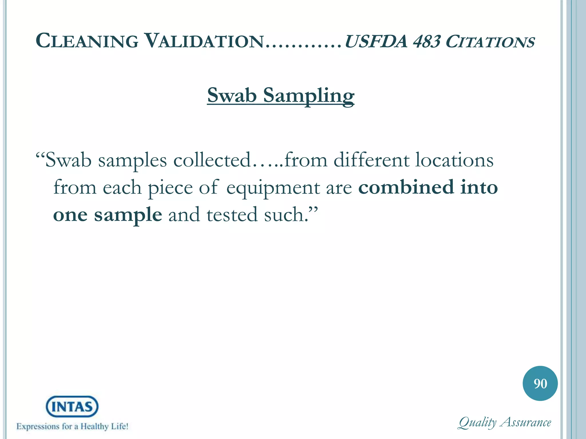 CLEANING VALIDATION…………USFDA 483 CITATIONS
Swab Sampling
“Swab samples collected…..from different locations
from each piece of equipment are combined into
one sample and tested such.”
90
Quality Assurance
 