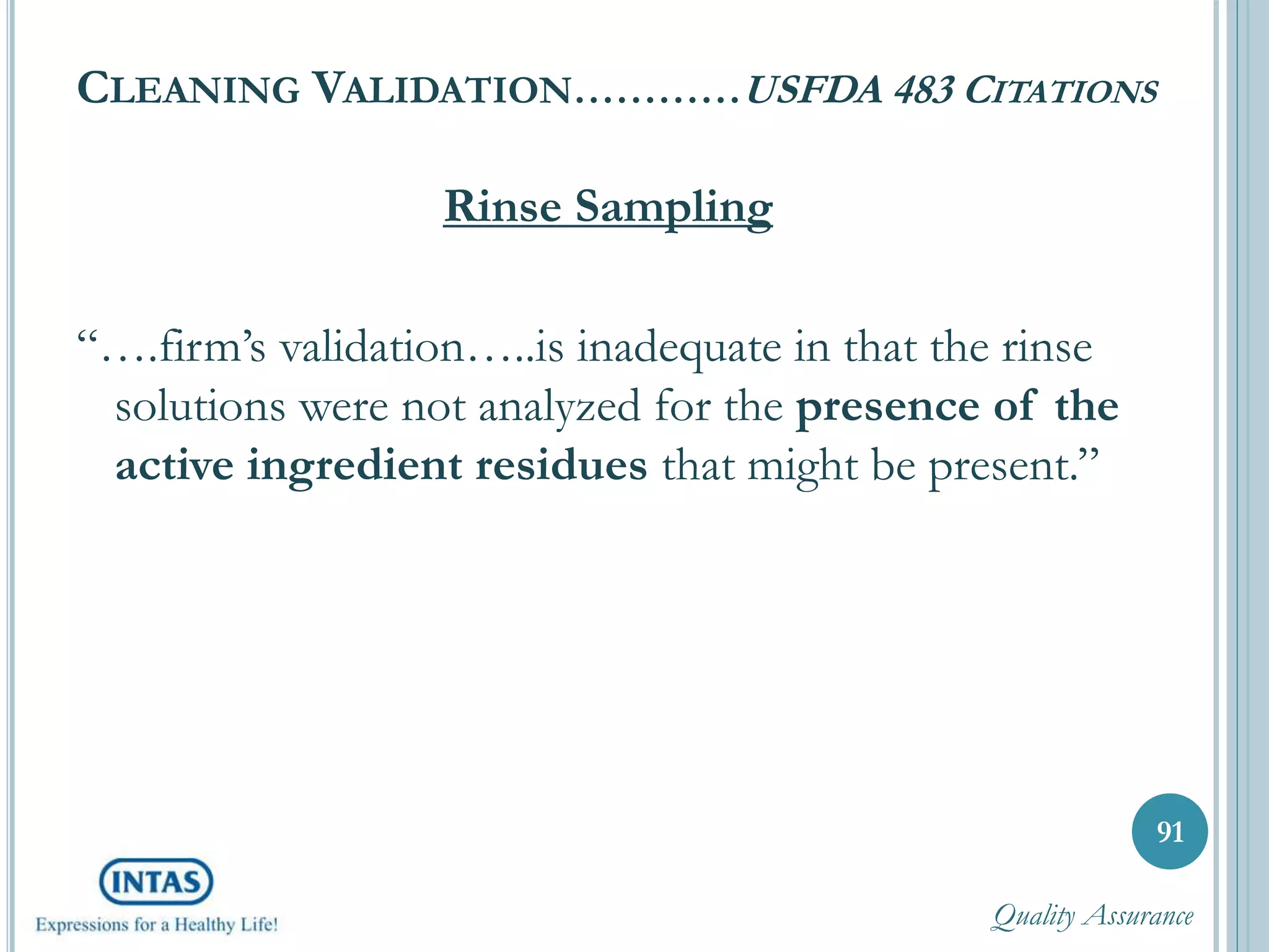 CLEANING VALIDATION…………USFDA 483 CITATIONS
Rinse Sampling
“….firm’s validation…..is inadequate in that the rinse
solutions were not analyzed for the presence of the
active ingredient residues that might be present.”
91
Quality Assurance
 