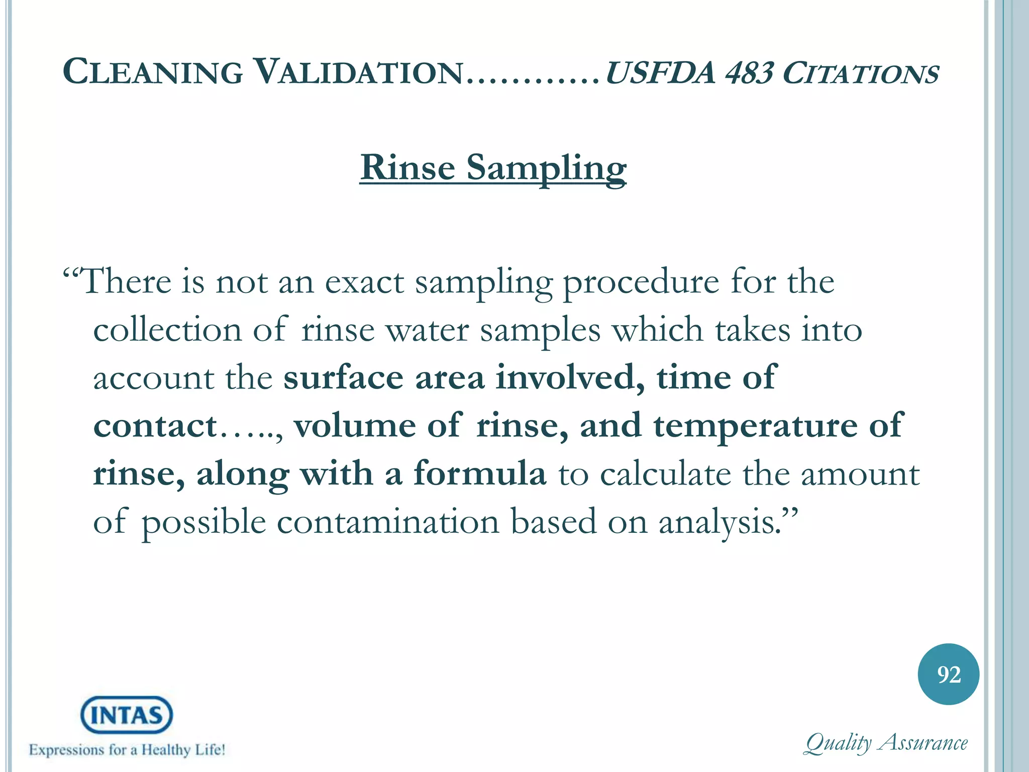 CLEANING VALIDATION…………USFDA 483 CITATIONS
Rinse Sampling
“There is not an exact sampling procedure for the
collection of rinse water samples which takes into
account the surface area involved, time of
contact….., volume of rinse, and temperature of
rinse, along with a formula to calculate the amount
of possible contamination based on analysis.”
92
Quality Assurance
 