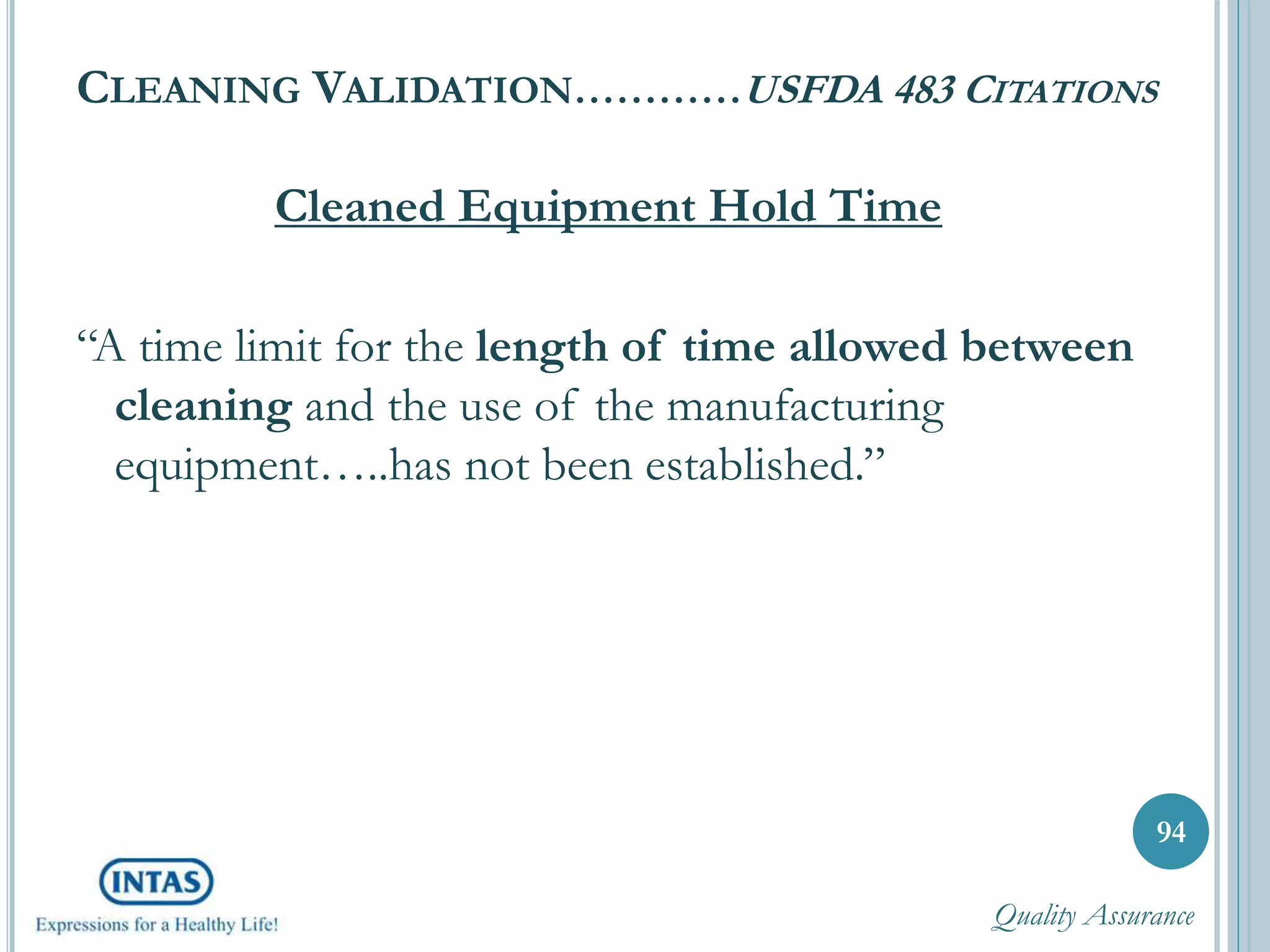 CLEANING VALIDATION…………USFDA 483 CITATIONS
Cleaned Equipment Hold Time
“A time limit for the length of time allowed between
cleaning and the use of the manufacturing
equipment…..has not been established.”
94
Quality Assurance
 