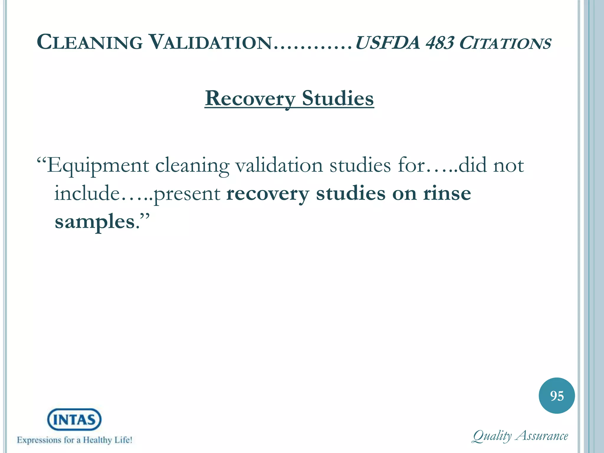 CLEANING VALIDATION…………USFDA 483 CITATIONS
Recovery Studies
“Equipment cleaning validation studies for…..did not
include…..present recovery studies on rinse
samples.”
95
Quality Assurance
 