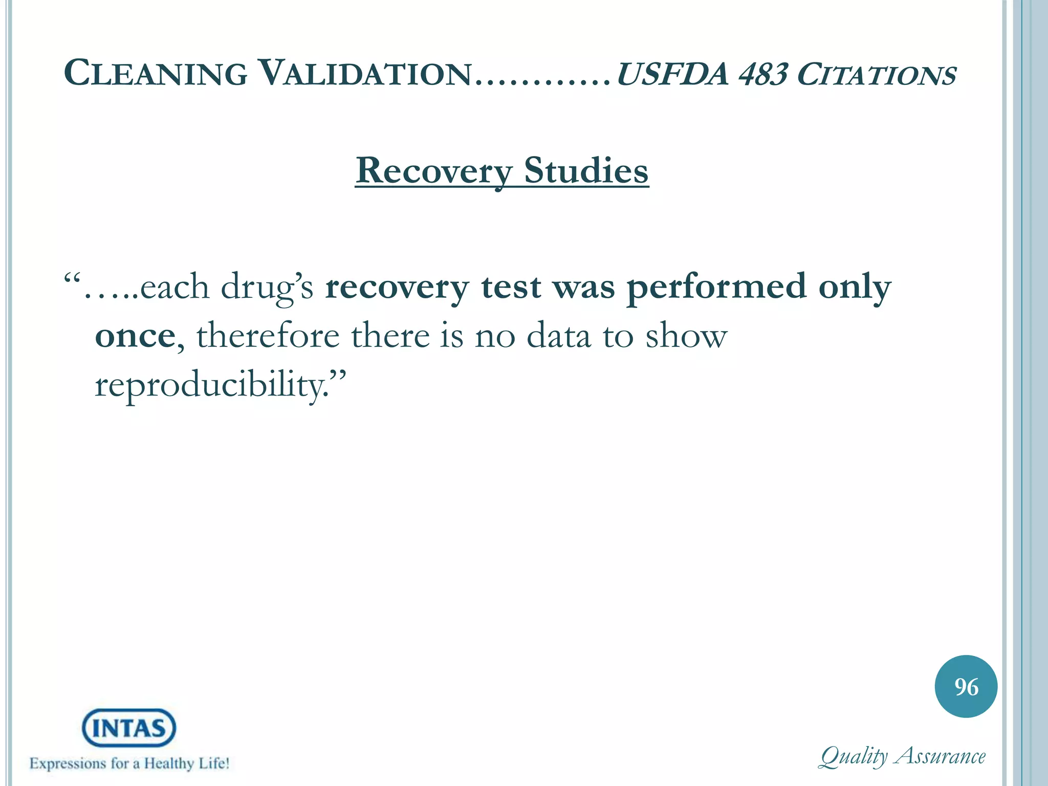 CLEANING VALIDATION…………USFDA 483 CITATIONS
Recovery Studies
“…..each drug’s recovery test was performed only
once, therefore there is no data to show
reproducibility.”
96
Quality Assurance
 