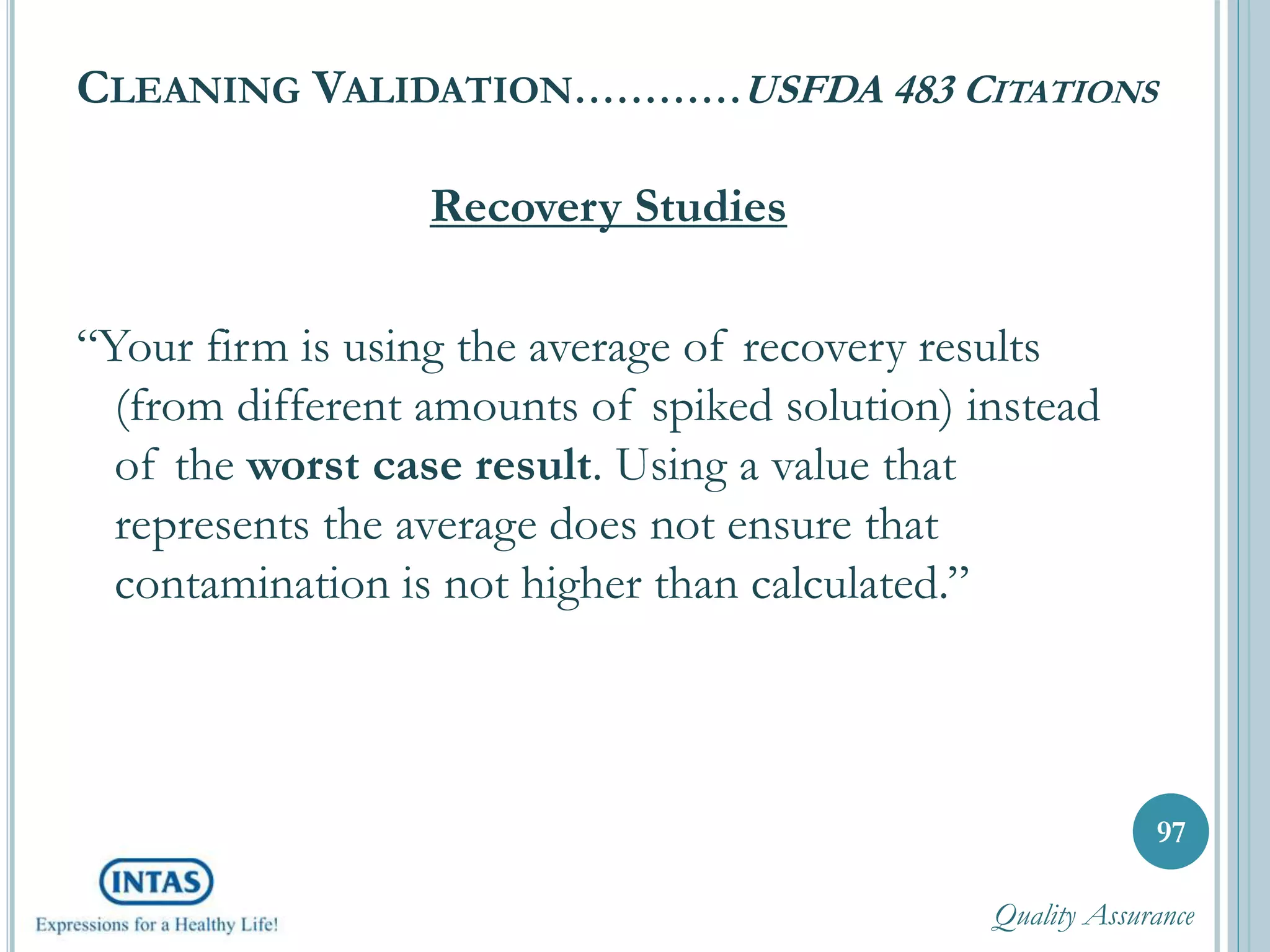 CLEANING VALIDATION…………USFDA 483 CITATIONS
Recovery Studies
“Your firm is using the average of recovery results
(from different amounts of spiked solution) instead
of the worst case result. Using a value that
represents the average does not ensure that
contamination is not higher than calculated.”
97
Quality Assurance
 