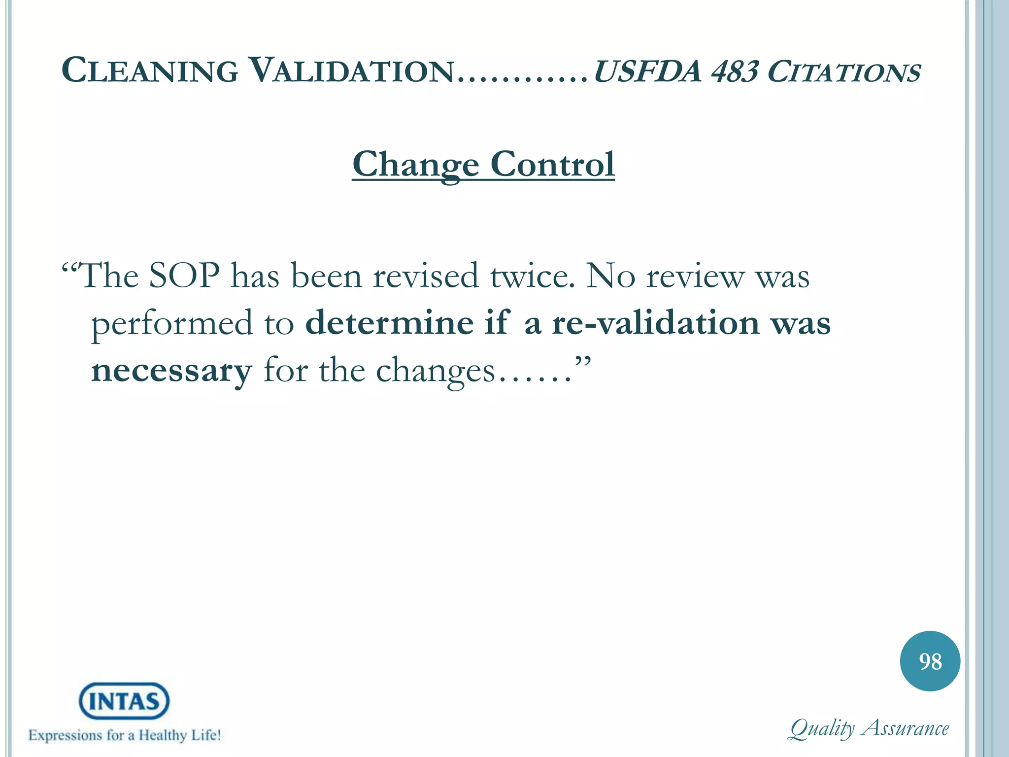 CLEANING VALIDATION…………USFDA 483 CITATIONS
Change Control
“The SOP has been revised twice. No review was
performed to determine if a re-validation was
necessary for the changes……”
98
Quality Assurance
 