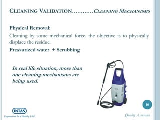 CLEANING VALIDATION…………CLEANING MECHANISMS
Physical Removal:
Cleaning by some mechanical force. the objective is to physically
displace the residue.
Pressurized water + Scrubbing
10
In real life situation, more than
one cleaning mechanisms are
being used.
Quality Assurance
 