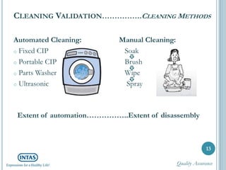 CLEANING VALIDATION…………….CLEANING METHODS
Automated Cleaning:
o Fixed CIP
o Portable CIP
o Parts Washer
o Ultrasonic
13
Manual Cleaning:
Soak
Brush
Wipe
Spray
Extent of automation……………..Extent of disassembly
Quality Assurance
 
