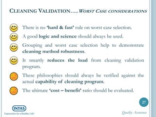 CLEANING VALIDATION…..WORST CASE CONSIDERATIONS
There is no ‘hard & fast’ rule on worst case selection.
A good logic and science should always be used.
Grouping and worst case selection help to demonstrate
cleaning method robustness.
It smartly reduces the load from cleaning validation
program.
These philosophies should always be verified against the
actual capability of cleaning program.
The ultimate ‘cost – benefit’ ratio should be evaluated.
27
Quality Assurance
 