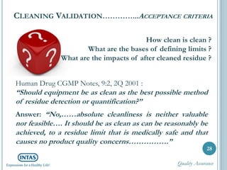 CLEANING VALIDATION…………...ACCEPTANCE CRITERIA
28
How clean is clean ?
What are the bases of defining limits ?
What are the impacts of after cleaned residue ?
Human Drug CGMP Notes, 9:2, 2Q 2001 :
“Should equipment be as clean as the best possible method
of residue detection or quantification?”
Answer: “No,……absolute cleanliness is neither valuable
nor feasible…. It should be as clean as can be reasonably be
achieved, to a residue limit that is medically safe and that
causes no product quality concerns…………….”
Quality Assurance
 