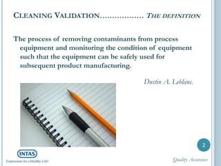 CLEANING VALIDATION……………… THE DEFINITION
The process of removing contaminants from process
equipment and monitoring the condition of equipment
such that the equipment can be safely used for
subsequent product manufacturing.
Dustin A. Leblanc.
2
Quality Assurance
 