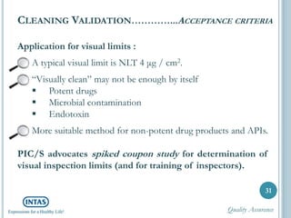 Application for visual limits :
A typical visual limit is NLT 4 μg / cm2.
“Visually clean” may not be enough by itself
 Potent drugs
 Microbial contamination
 Endotoxin
More suitable method for non-potent drug products and APIs.
PIC/S advocates spiked coupon study for determination of
visual inspection limits (and for training of inspectors).
31
CLEANING VALIDATION…………...ACCEPTANCE CRITERIA
Quality Assurance
 