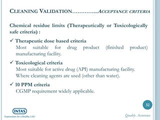 Chemical residue limits (Therapeutically or Toxicologically
safe criteria) :
 Therapeutic dose based criteria
Most suitable for drug product (finished product)
manufacturing facility.
 Toxicological criteria
Most suitable for active drug (API) manufacturing facility.
Where cleaning agents are used (other than water).
 10 PPM criteria
CGMP requirement widely applicable.
32
CLEANING VALIDATION…………...ACCEPTANCE CRITERIA
Quality Assurance
 