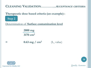 38
CLEANING VALIDATION…………...ACCEPTANCE CRITERIA
Step 2
Therapeutic dose based criteria (an example) :
Determination of Surface contamination level
2000 mg
3170 cm2
= 0.63 mg / cm2 (L1 value)
Quality Assurance
 