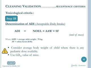 Toxicological criteria :
Determination of ADI (Acceptable Daily Intake)
ADI = NOEL × AAW × SF
(unit of mass)
Where, AAW = average adult weight : 70 kg,
SF = safety factor (0.01)
41
CLEANING VALIDATION…………...ACCEPTANCE CRITERIA
Step 1B
 Consider average body weight of child where there is any
pediatric dose available.
 Use LD50 value of mice.
Quality Assurance
 
