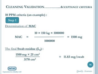 46
CLEANING VALIDATION…………...ACCEPTANCE CRITERIA
Step 1
10 PPM criteria (an example) :
Determination of MAC
10 × 150 kg × 1000000
MAC = = 1500 mg
1000000
The final Swab residue (L2) :
1500 mg × 25 cm2
3170 cm2
= 11.83 mg/swab
Quality Assurance
 