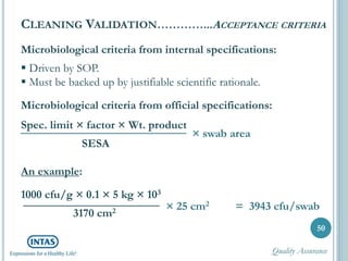 Microbiological criteria from internal specifications:
 Driven by SOP.
 Must be backed up by justifiable scientific rationale.
Microbiological criteria from official specifications:
Spec. limit × factor × Wt. product
SESA
An example:
1000 cfu/g × 0.1 × 5 kg × 103
3170 cm2
50
CLEANING VALIDATION…………...ACCEPTANCE CRITERIA
× swab area
× 25 cm2 = 3943 cfu/swab
Quality Assurance
 