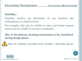 CLEANING VALIDATION…………CLEANING MECHANISMS
Solubility :
Solubility involves the dissolution of one chemical (the
contaminant) in a liquid solvent.
For example, salts may be soluble in water, and certain organic
actives may be soluble in acetone or methanol.
One of the primary cleaning mechanisms to be considered
during design phase.
Rate of solubility, Insoluble form, Soluble – Insoluble species
5
Quality Assurance
 