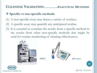  Specific vs non-specific methods:
(1) A non-specific assay may detect a variety of residues.
(2) A specific assay may quantify any anticipated residue.
(3) It is essential to correlate the results from a specific method to
the results from other non-specific methods that might be
used for routine monitoring of cleaning effectiveness.
CLEANING VALIDATION…………ANALYTICAL METHODS
61
HPLC pH meter
Quality Assurance
 