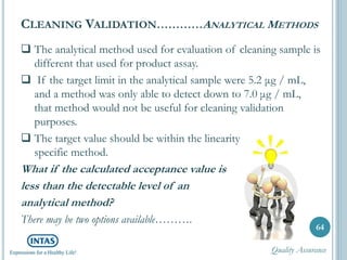  The analytical method used for evaluation of cleaning sample is
different that used for product assay.
 If the target limit in the analytical sample were 5.2 μg / mL,
and a method was only able to detect down to 7.0 μg / mL,
that method would not be useful for cleaning validation
purposes.
 The target value should be within the linearity range of the
specific method.
What if the calculated acceptance value is
less than the detectable level of an
analytical method?
There may be two options available……….
CLEANING VALIDATION…………ANALYTICAL METHODS
64
Quality Assurance
 