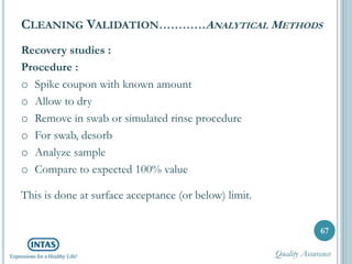 Recovery studies :
Procedure :
o Spike coupon with known amount
o Allow to dry
o Remove in swab or simulated rinse procedure
o For swab, desorb
o Analyze sample
o Compare to expected 100% value
This is done at surface acceptance (or below) limit.
CLEANING VALIDATION…………ANALYTICAL METHODS
67
Quality Assurance
 